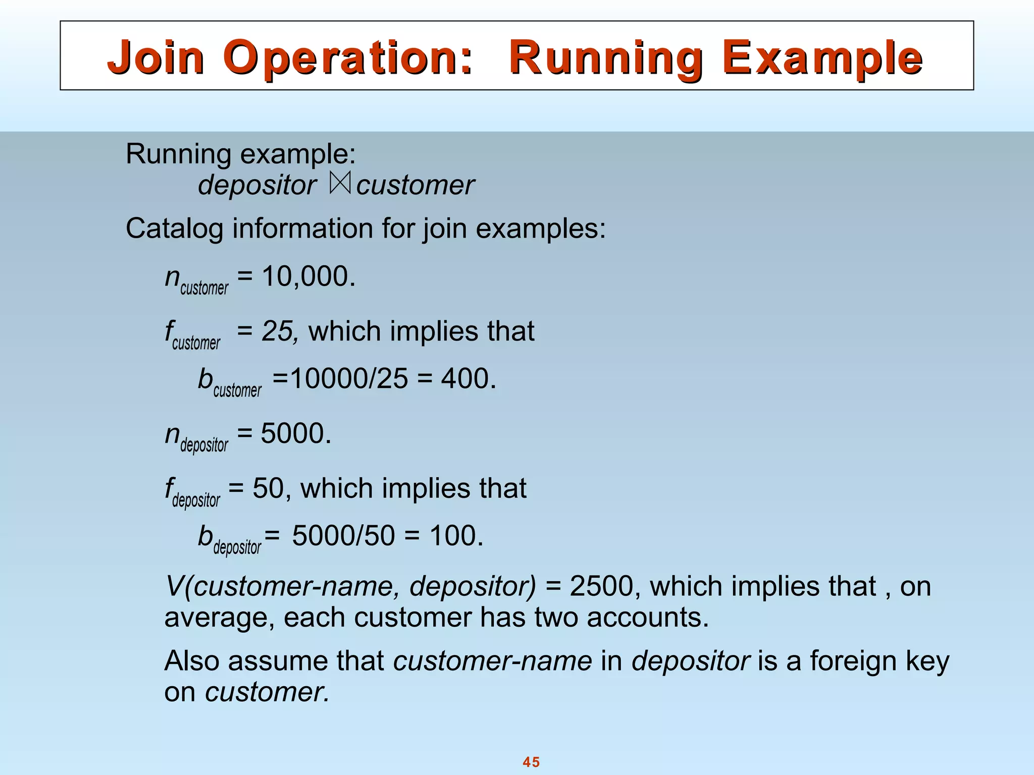 45
Join Operation: Running ExampleJoin Operation: Running Example
Running example:
depositor customer
Catalog information for join examples:
ncustomer = 10,000.
fcustomer = 25, which implies that
bcustomer =10000/25 = 400.
ndepositor = 5000.
fdepositor = 50, which implies that
bdepositor = 5000/50 = 100.
V(customer-name, depositor) = 2500, which implies that , on
average, each customer has two accounts.
Also assume that customer-name in depositor is a foreign key
on customer.
 
