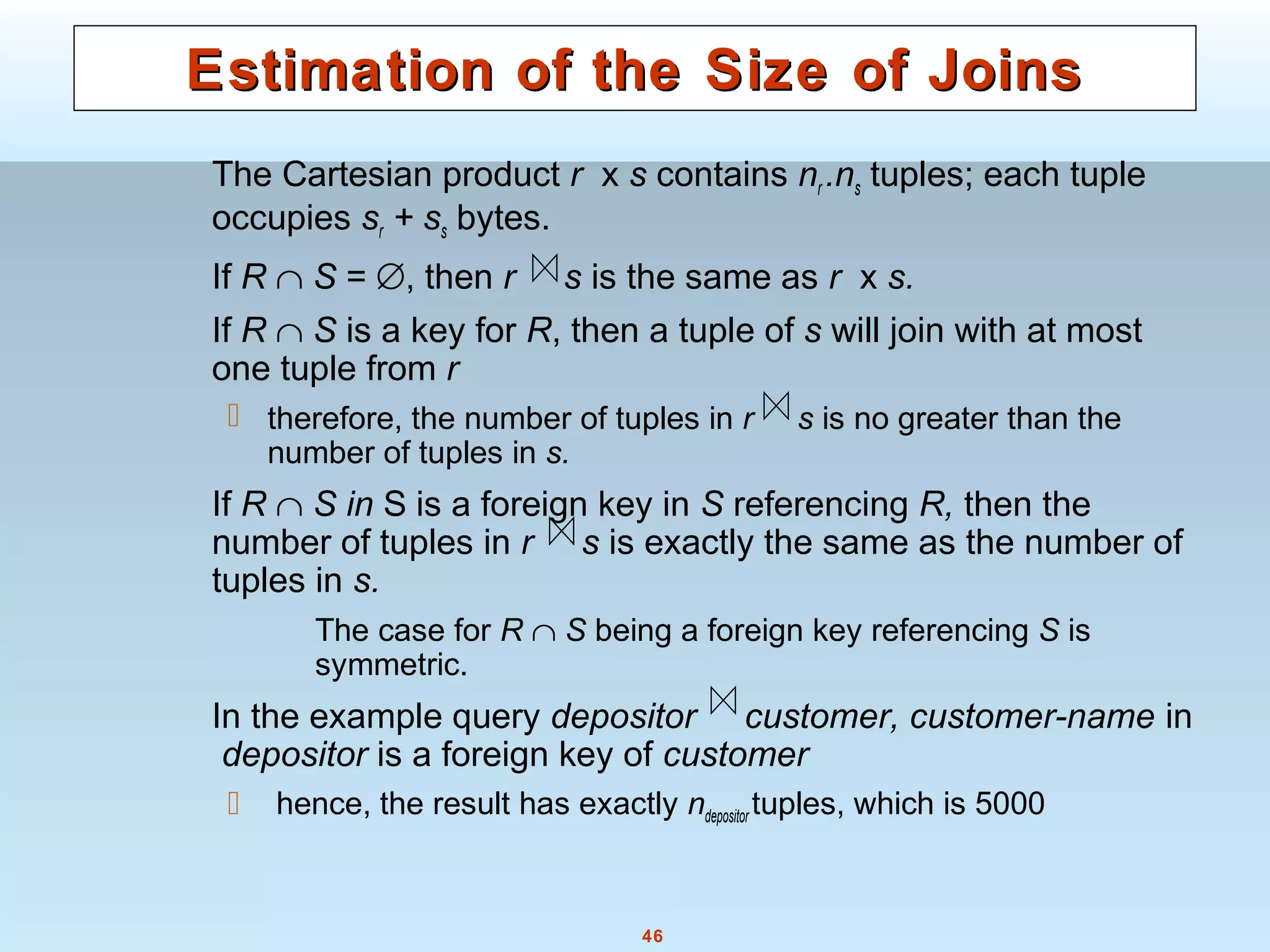 46
Estimation of the Size of JoinsEstimation of the Size of Joins
The Cartesian product r x s contains nr .ns tuples; each tuple
occupies sr + ss bytes.
If R ∩ S = ∅, then r s is the same as r x s.
If R ∩ S is a key for R, then a tuple of s will join with at most
one tuple from r
 therefore, the number of tuples in r s is no greater than the
number of tuples in s.
If R ∩ S in S is a foreign key in S referencing R, then the
number of tuples in r s is exactly the same as the number of
tuples in s.
The case for R ∩ S being a foreign key referencing S is
symmetric.
In the example query depositor customer, customer-name in
depositor is a foreign key of customer
 hence, the result has exactly ndepositor tuples, which is 5000
 