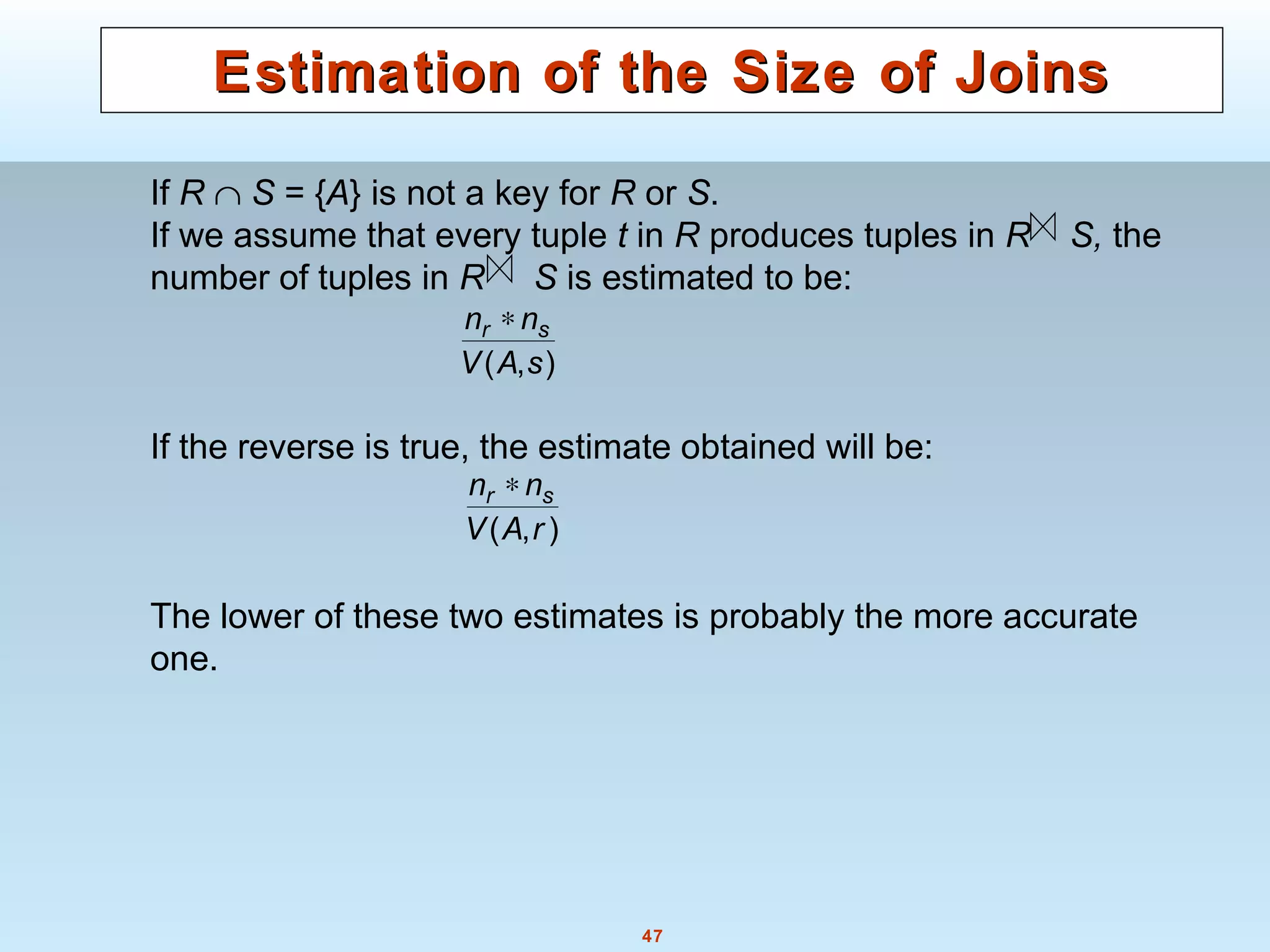 47
Estimation of the Size of JoinsEstimation of the Size of Joins
If R ∩ S = {A} is not a key for R or S.
If we assume that every tuple t in R produces tuples in R S, the
number of tuples in R S is estimated to be:
If the reverse is true, the estimate obtained will be:
The lower of these two estimates is probably the more accurate
one.
),( sAV
nn sr ∗
),( rAV
nn sr ∗
 