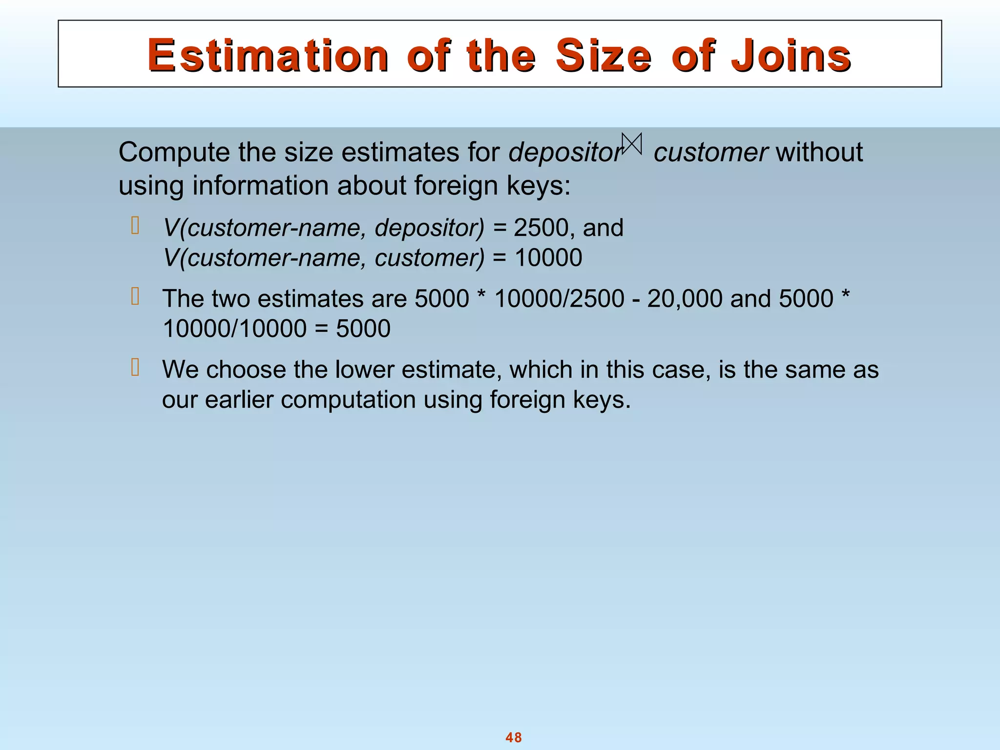 48
Estimation of the Size of JoinsEstimation of the Size of Joins
Compute the size estimates for depositor customer without
using information about foreign keys:
 V(customer-name, depositor) = 2500, and
V(customer-name, customer) = 10000
 The two estimates are 5000 * 10000/2500 - 20,000 and 5000 *
10000/10000 = 5000
 We choose the lower estimate, which in this case, is the same as
our earlier computation using foreign keys.
 
