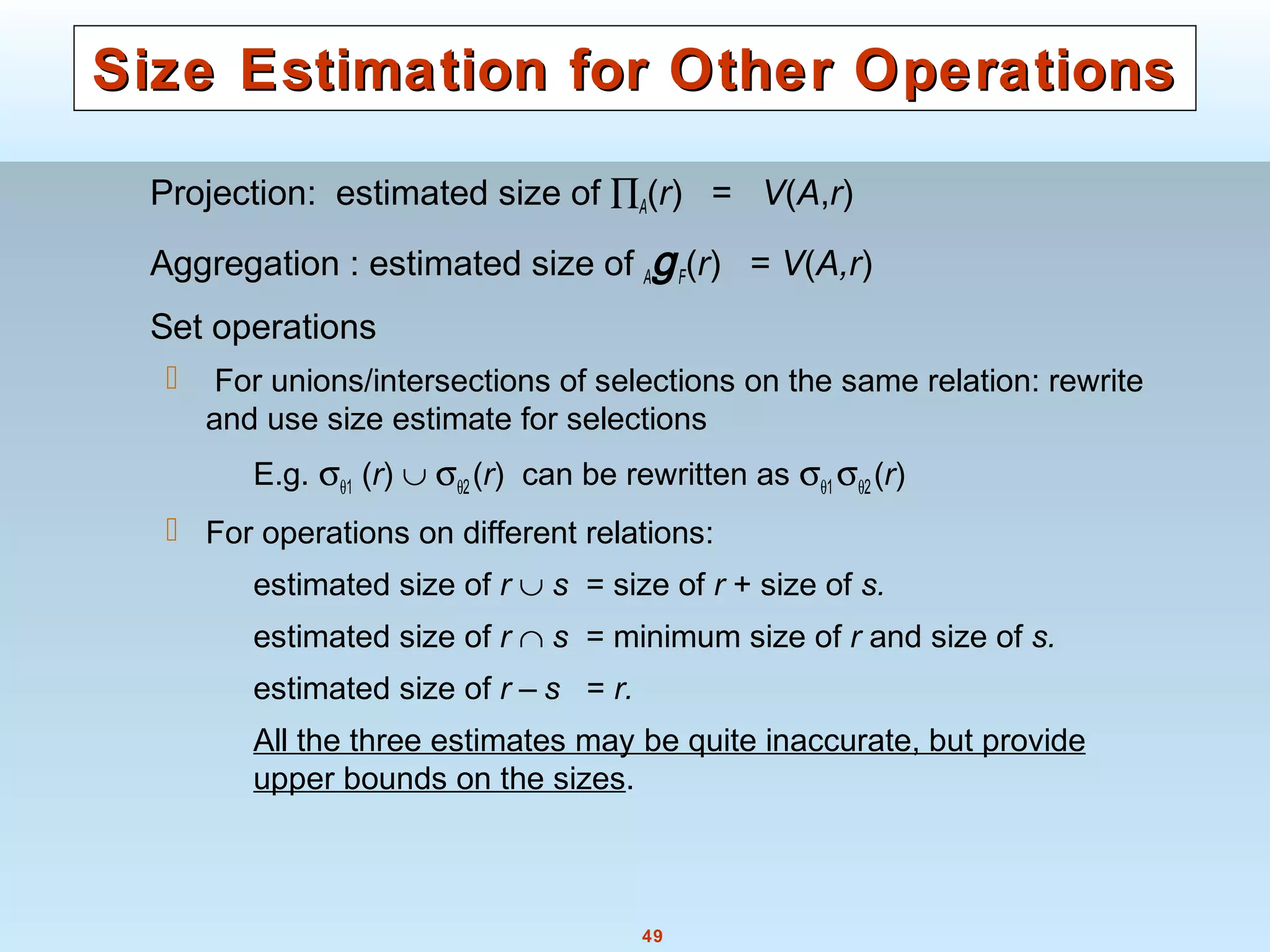 49
Size Estimation for Other OperationsSize Estimation for Other Operations
Projection: estimated size of ∏A(r) = V(A,r)
Aggregation : estimated size of AgF(r) = V(A,r)
Set operations
 For unions/intersections of selections on the same relation: rewrite
and use size estimate for selections
E.g. σθ1 (r) ∪ σθ2(r) can be rewritten as σθ1 σθ2(r)
 For operations on different relations:
estimated size of r ∪ s = size of r + size of s.
estimated size of r ∩ s = minimum size of r and size of s.
estimated size of r – s = r.
All the three estimates may be quite inaccurate, but provide
upper bounds on the sizes.
 