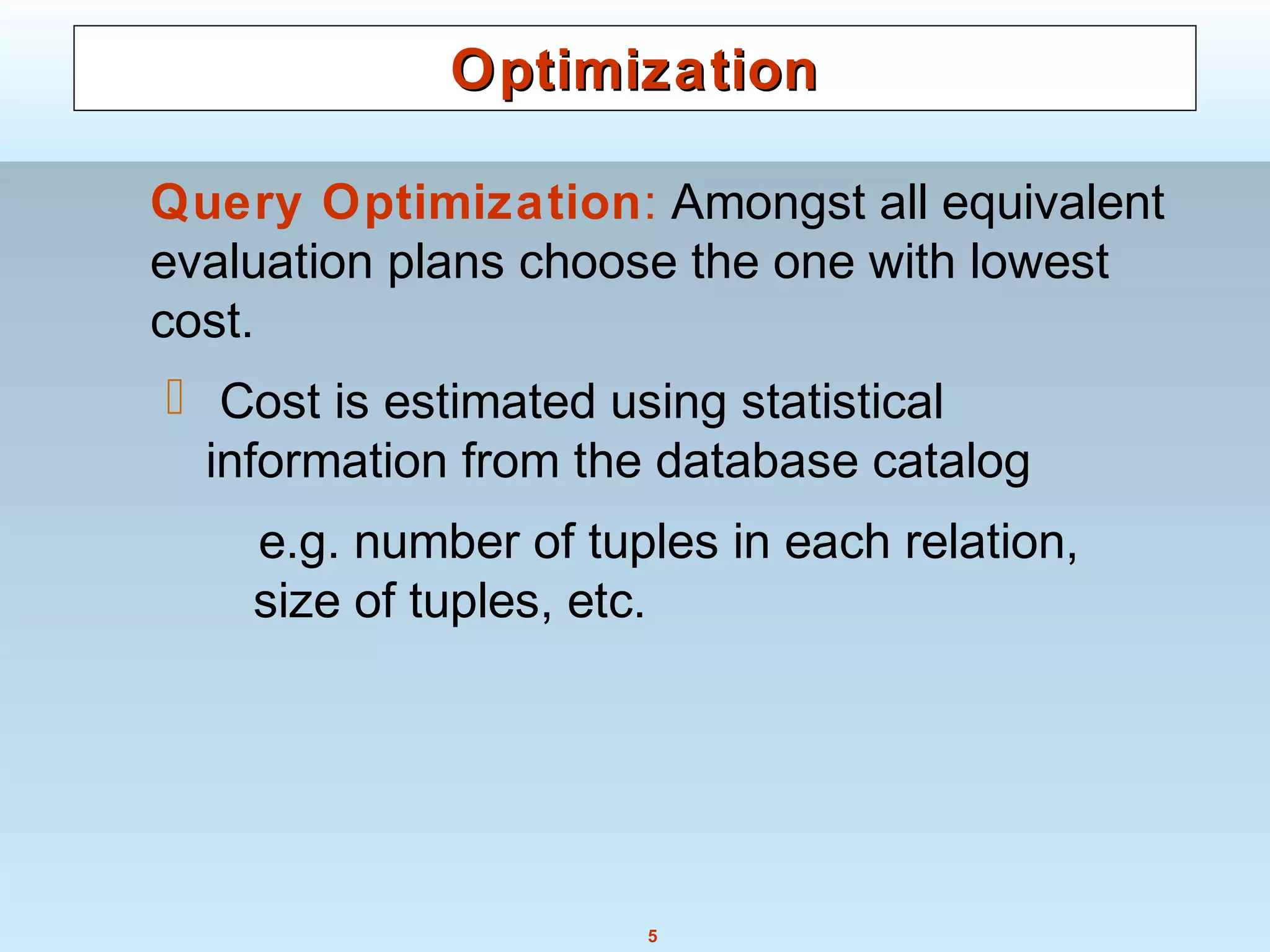 5
OptimizationOptimization
Query Optimization: Amongst all equivalent
evaluation plans choose the one with lowest
cost.
 Cost is estimated using statistical
information from the database catalog
e.g. number of tuples in each relation,
size of tuples, etc.
 