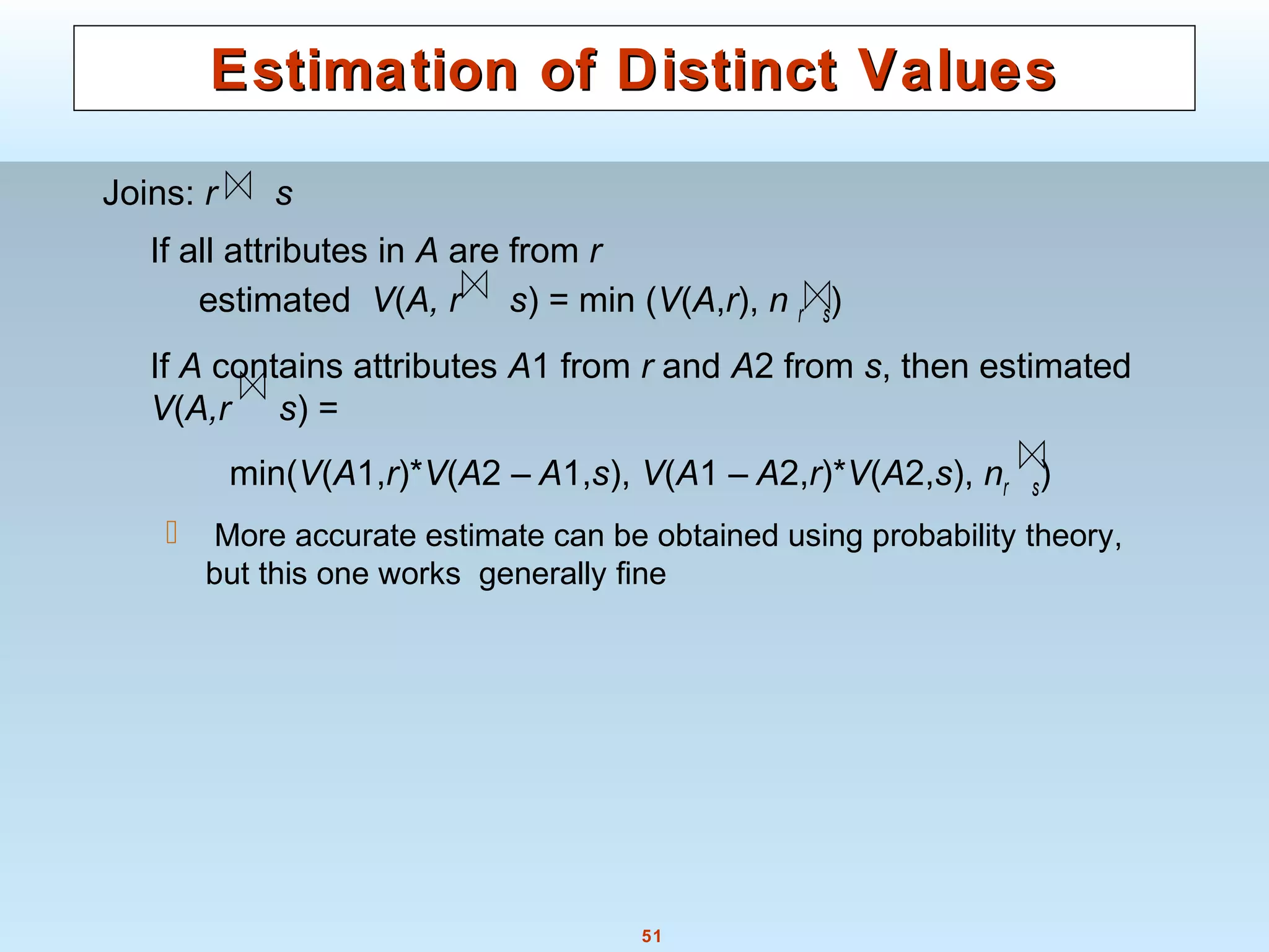 51
Estimation of Distinct ValuesEstimation of Distinct Values
Joins: r s
If all attributes in A are from r
estimated V(A, r s) = min (V(A,r), n r s)
If A contains attributes A1 from r and A2 from s, then estimated
V(A,r s) =
min(V(A1,r)*V(A2 – A1,s), V(A1 – A2,r)*V(A2,s), nr s)
 More accurate estimate can be obtained using probability theory,
but this one works generally fine
 