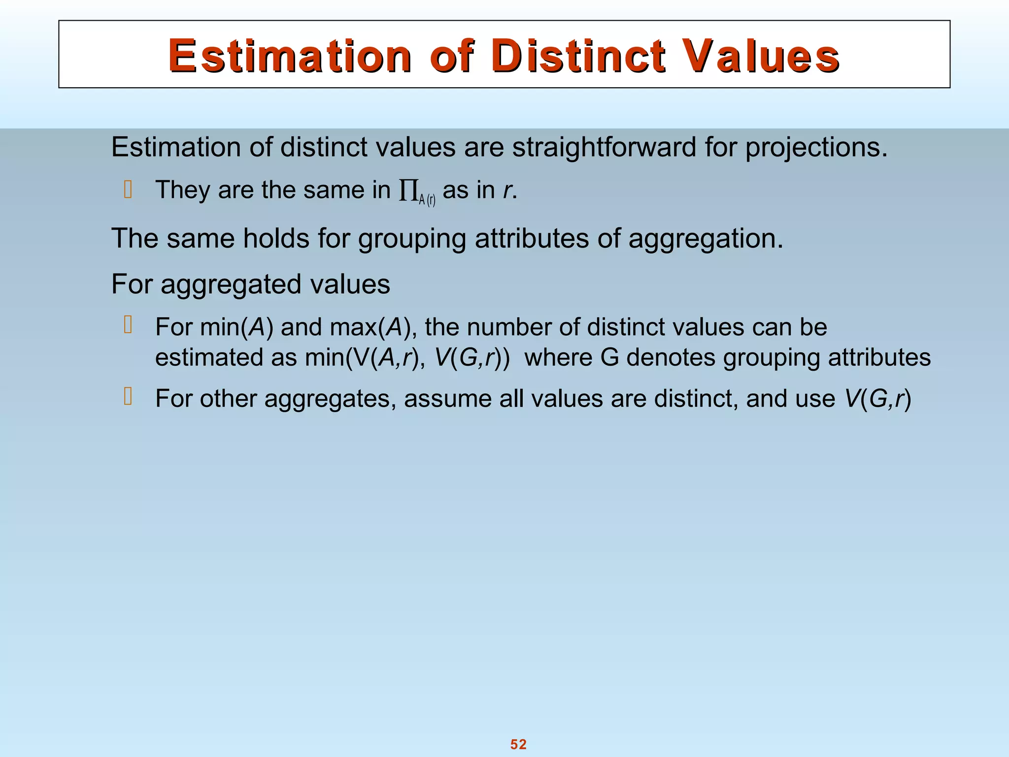 52
Estimation of Distinct ValuesEstimation of Distinct Values
Estimation of distinct values are straightforward for projections.
 They are the same in ∏A(r) as in r.
The same holds for grouping attributes of aggregation.
For aggregated values
 For min(A) and max(A), the number of distinct values can be
estimated as min(V(A,r), V(G,r)) where G denotes grouping attributes
 For other aggregates, assume all values are distinct, and use V(G,r)
 