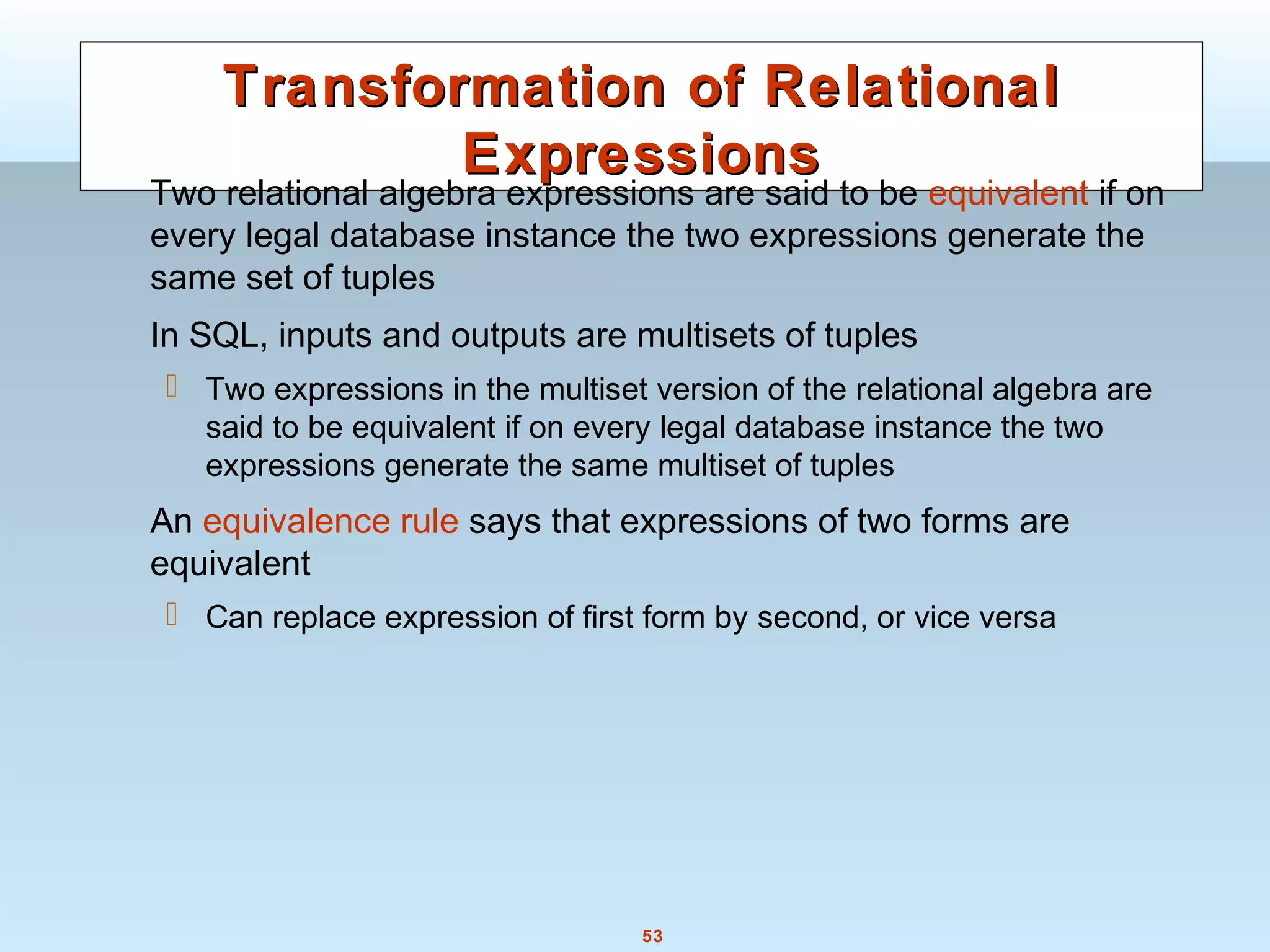 53
Transformation of RelationalTransformation of Relational
ExpressionsExpressions
Two relational algebra expressions are said to be equivalent if on
every legal database instance the two expressions generate the
same set of tuples
In SQL, inputs and outputs are multisets of tuples
 Two expressions in the multiset version of the relational algebra are
said to be equivalent if on every legal database instance the two
expressions generate the same multiset of tuples
An equivalence rule says that expressions of two forms are
equivalent
 Can replace expression of first form by second, or vice versa
 