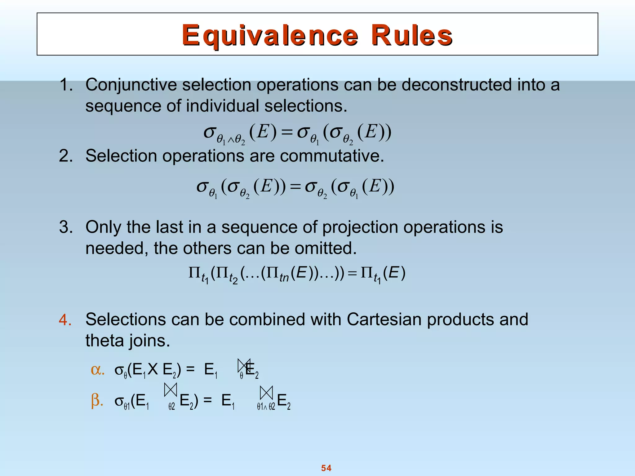 54
Equivalence RulesEquivalence Rules
1. Conjunctive selection operations can be deconstructed into a
sequence of individual selections.
2. Selection operations are commutative.
3. Only the last in a sequence of projection operations is
needed, the others can be omitted.
4. Selections can be combined with Cartesian products and
theta joins.
α. σθ(E1X E2) = E1 θ E2
β. σθ1(E1 θ2 E2) = E1 θ1∧ θ2E2
))(())(( 1221
EE θθθθ σσσσ =
))(()( 2121
EE θθθθ σσσ =∧
)())))(((( 121
EE ttntt Π=ΠΠΠ 
 