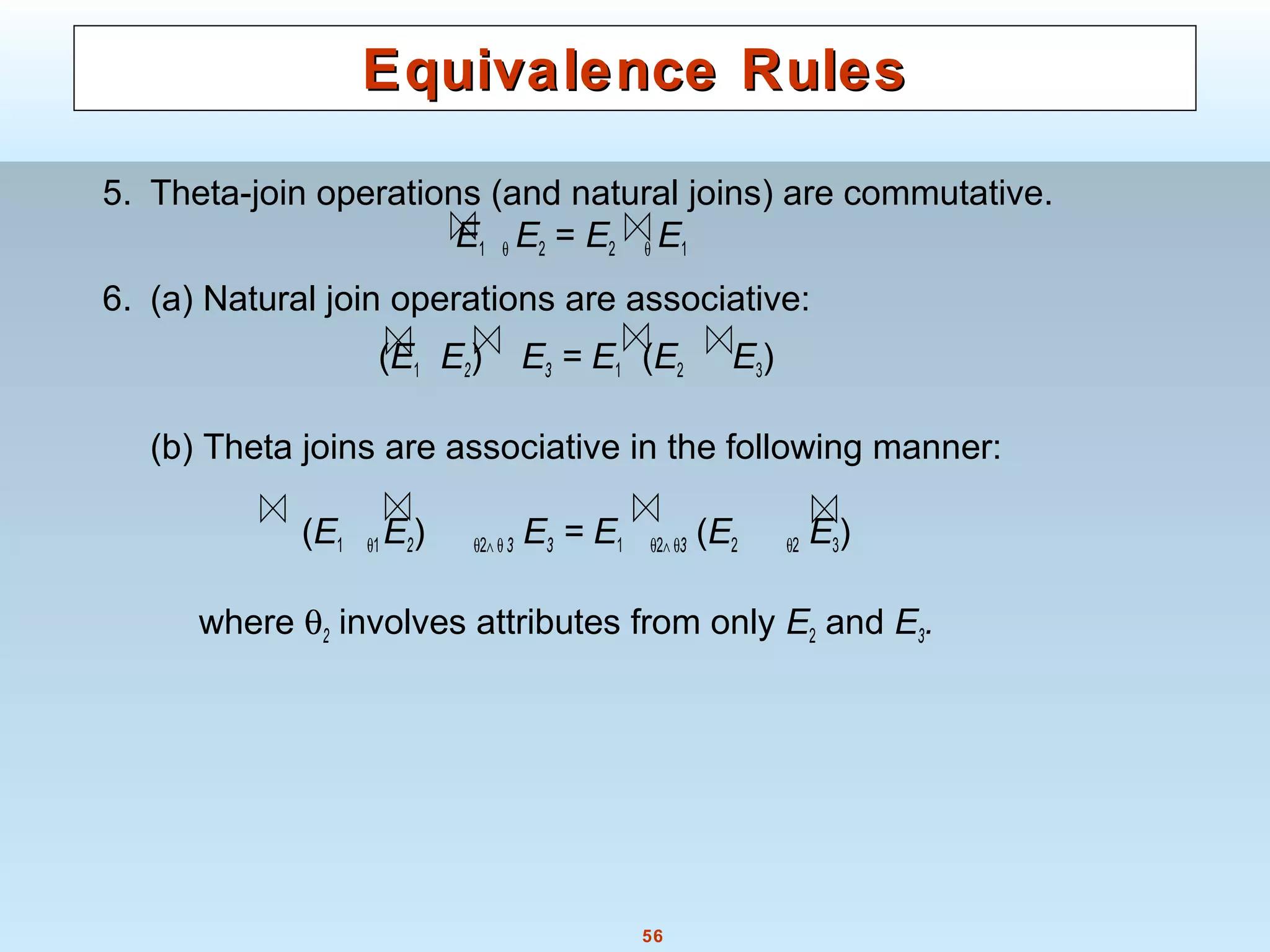56
Equivalence RulesEquivalence Rules
5. Theta-join operations (and natural joins) are commutative.
E1 θ E2 = E2 θ E1
6. (a) Natural join operations are associative:
(E1 E2) E3 = E1 (E2 E3)
(b) Theta joins are associative in the following manner:
(E1 θ1 E2) θ2∧ θ 3 E3 = E1 θ2∧ θ3 (E2 θ2 E3)
where θ2 involves attributes from only E2 and E3.
 