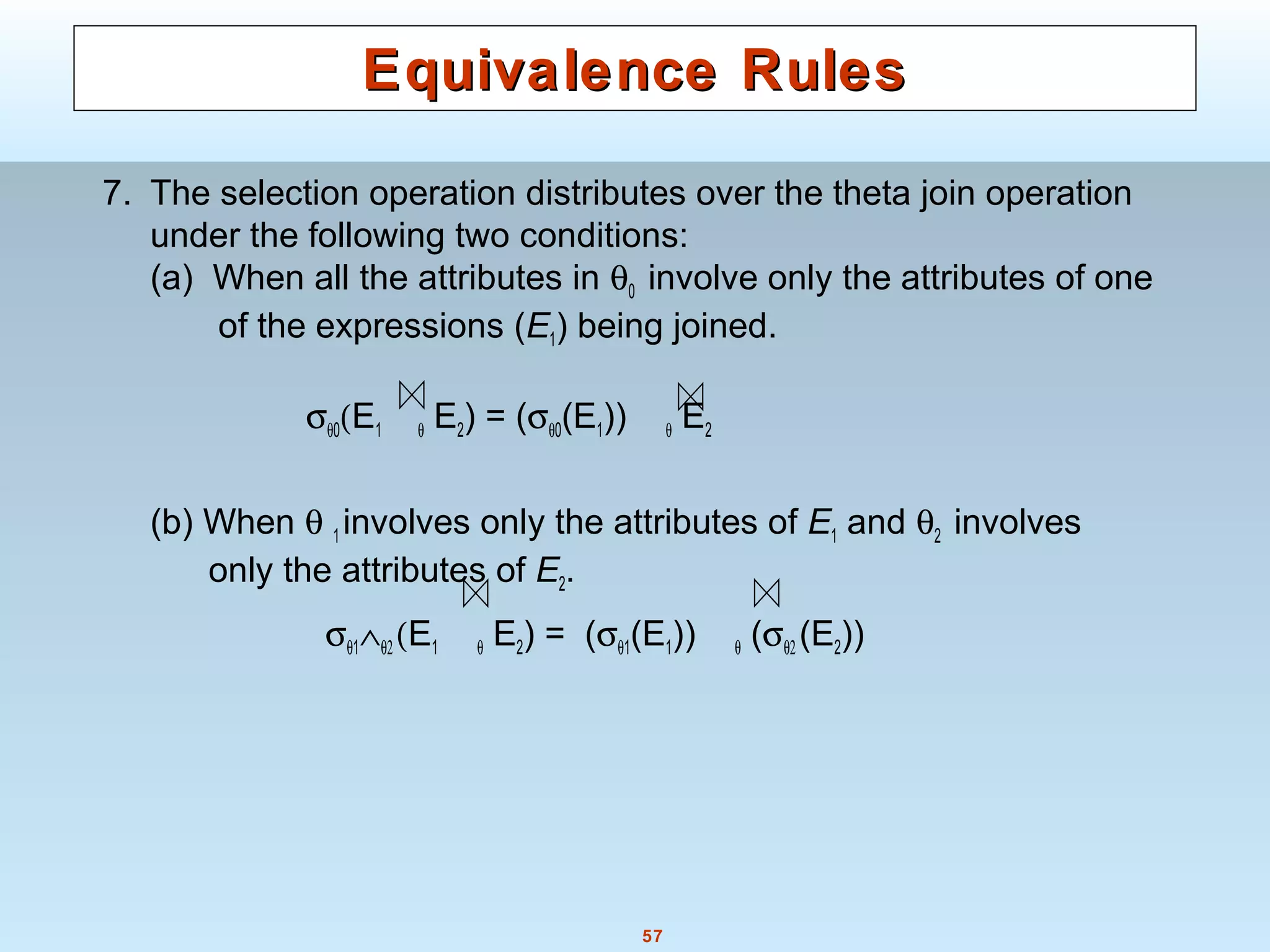 57
Equivalence RulesEquivalence Rules
7. The selection operation distributes over the theta join operation
under the following two conditions:
(a) When all the attributes in θ0 involve only the attributes of one
of the expressions (E1) being joined.
σθ0(E1 θ E2) = (σθ0(E1)) θ E2
(b) When θ 1 involves only the attributes of E1 and θ2 involves
only the attributes of E2.
σθ1∧θ2 (E1 θ E2) = (σθ1(E1)) θ (σθ2 (E2))
 