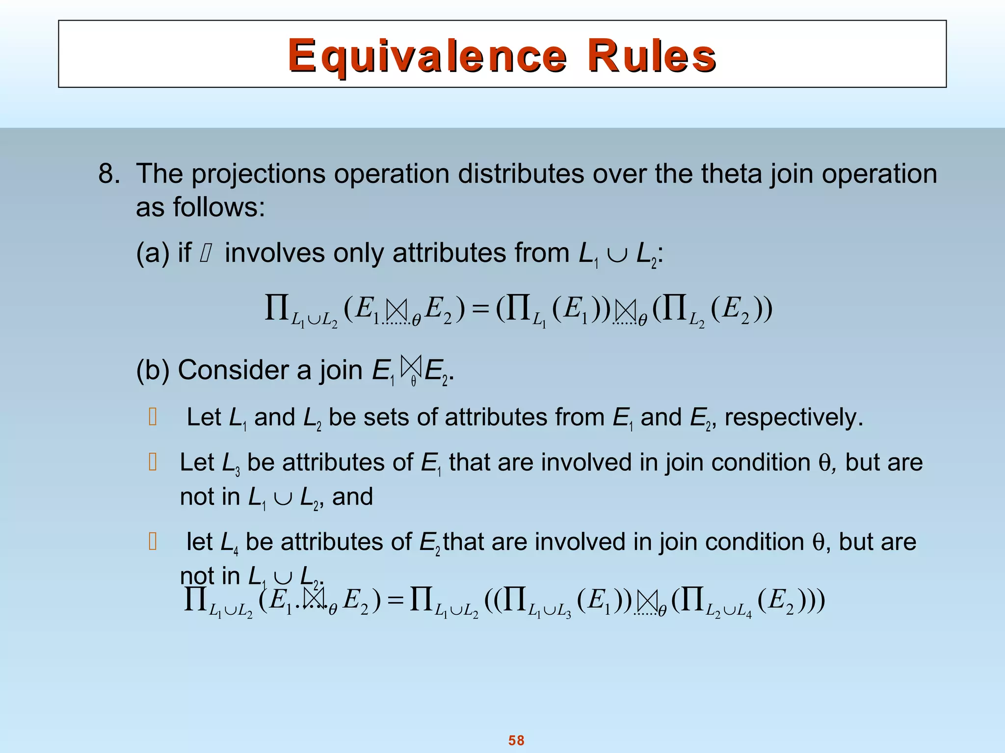 58
Equivalence RulesEquivalence Rules
8. The projections operation distributes over the theta join operation
as follows:
(a) if  involves only attributes from L1 ∪ L2:
(b) Consider a join E1 θ E2.
 Let L1 and L2 be sets of attributes from E1 and E2, respectively.
 Let L3 be attributes of E1 that are involved in join condition θ, but are
not in L1 ∪ L2, and
 let L4 be attributes of E2 that are involved in join condition θ, but are
not in L1 ∪ L2.
))(())(()( 2......12.......1 2121
EEEE LLLL ∏∏=∏ ∪ θθ
)))(())((().....( 2......121 42312121
EEEE LLLLLLLL ∪∪∪∪ ∏∏∏=∏ θθ
 