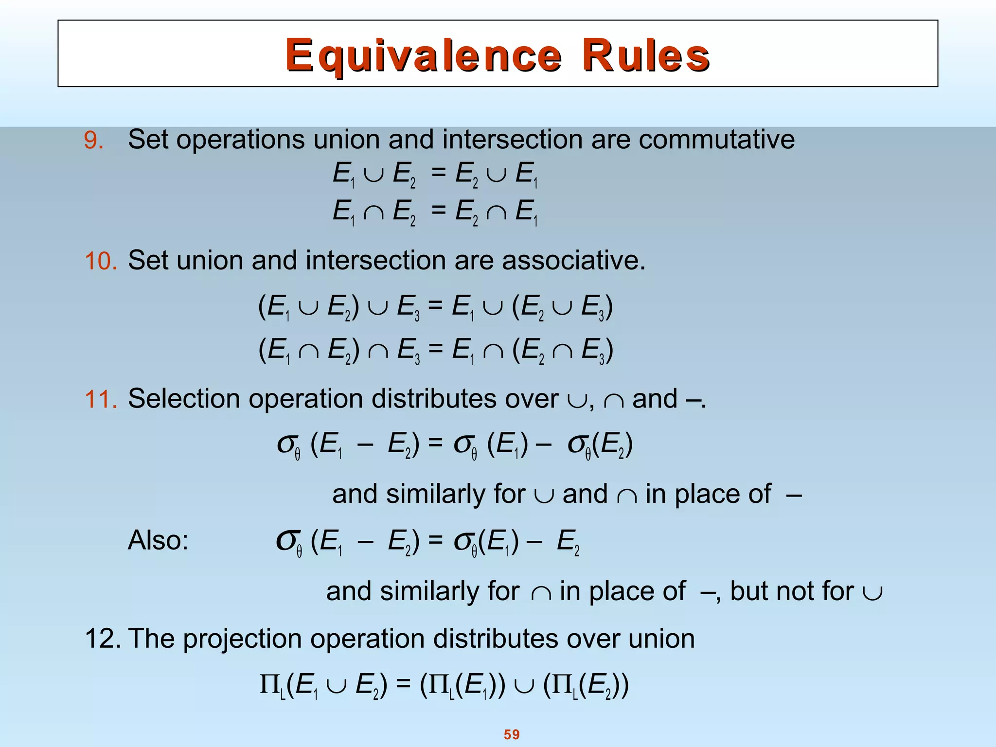 59
Equivalence RulesEquivalence Rules
9. Set operations union and intersection are commutative
E1 ∪ E2 = E2 ∪ E1
E1 ∩ E2 = E2 ∩ E1
10. Set union and intersection are associative.
(E1 ∪ E2) ∪ E3 = E1 ∪ (E2 ∪ E3)
(E1 ∩ E2) ∩ E3 = E1 ∩ (E2 ∩ E3)
11. Selection operation distributes over ∪, ∩ and –.
σθ (E1 – E2) = σθ (E1) – σθ(E2)
and similarly for ∪ and ∩ in place of –
Also: σθ (E1 – E2) = σθ(E1) – E2
and similarly for ∩ in place of –, but not for ∪
12. The projection operation distributes over union
ΠL(E1 ∪ E2) = (ΠL(E1)) ∪ (ΠL(E2))
 