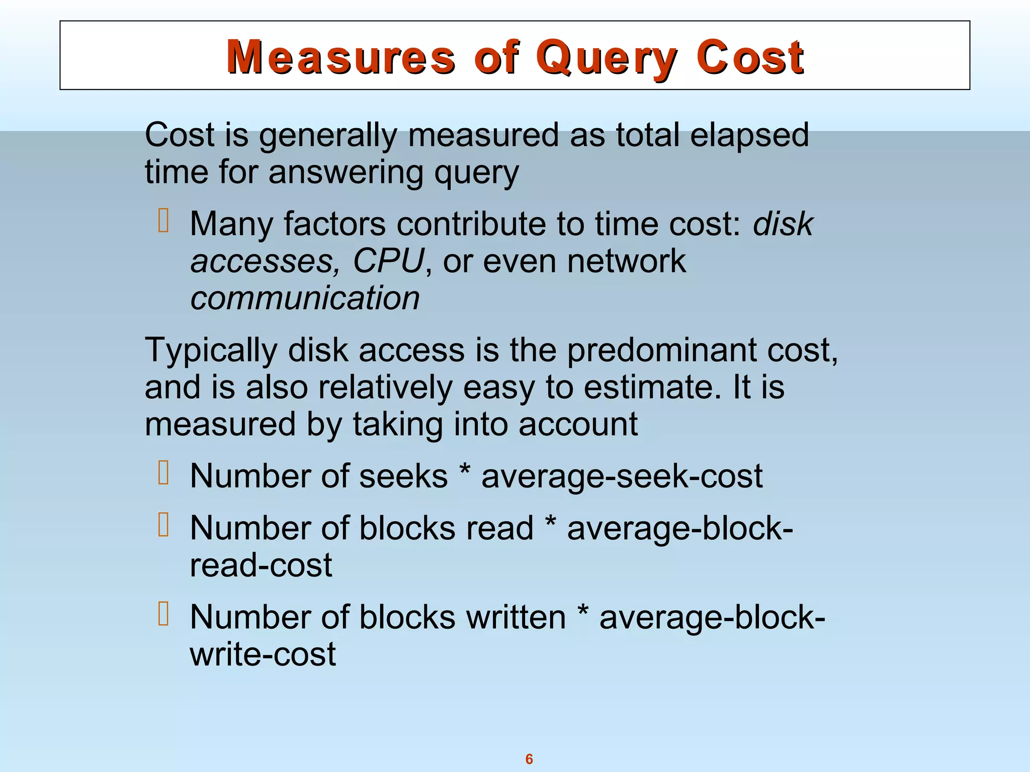6
Measures of Query CostMeasures of Query Cost
Cost is generally measured as total elapsed
time for answering query
 Many factors contribute to time cost: disk
accesses, CPU, or even network
communication
Typically disk access is the predominant cost,
and is also relatively easy to estimate. It is
measured by taking into account
 Number of seeks * average-seek-cost
 Number of blocks read * average-block-
read-cost
 Number of blocks written * average-block-
write-cost
 