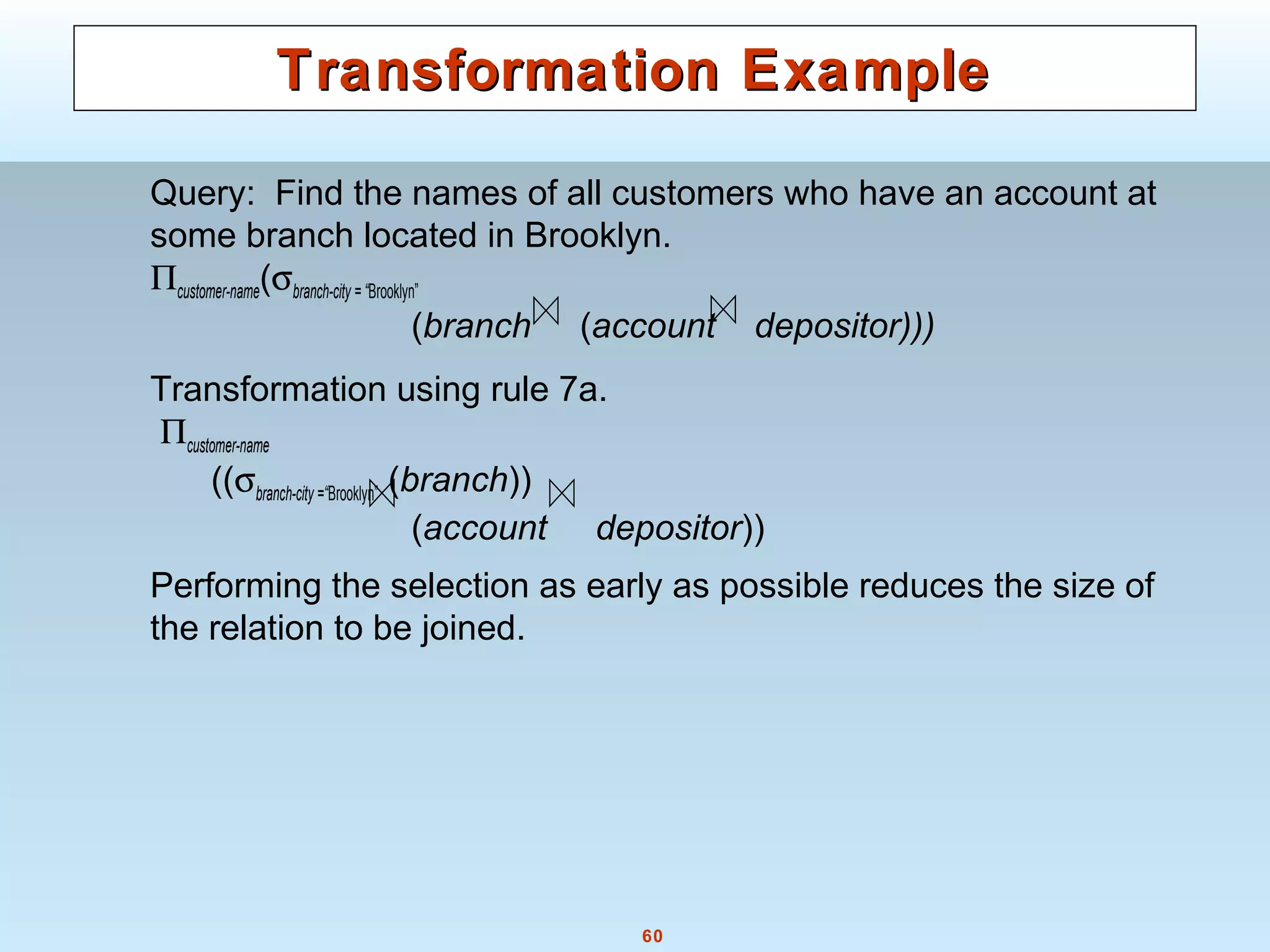 60
Transformation ExampleTransformation Example
Query: Find the names of all customers who have an account at
some branch located in Brooklyn.
Πcustomer-name(σbranch-city = “Brooklyn”
(branch (account depositor)))
Transformation using rule 7a.
Πcustomer-name
((σbranch-city =“Brooklyn” (branch))
(account depositor))
Performing the selection as early as possible reduces the size of
the relation to be joined.
 