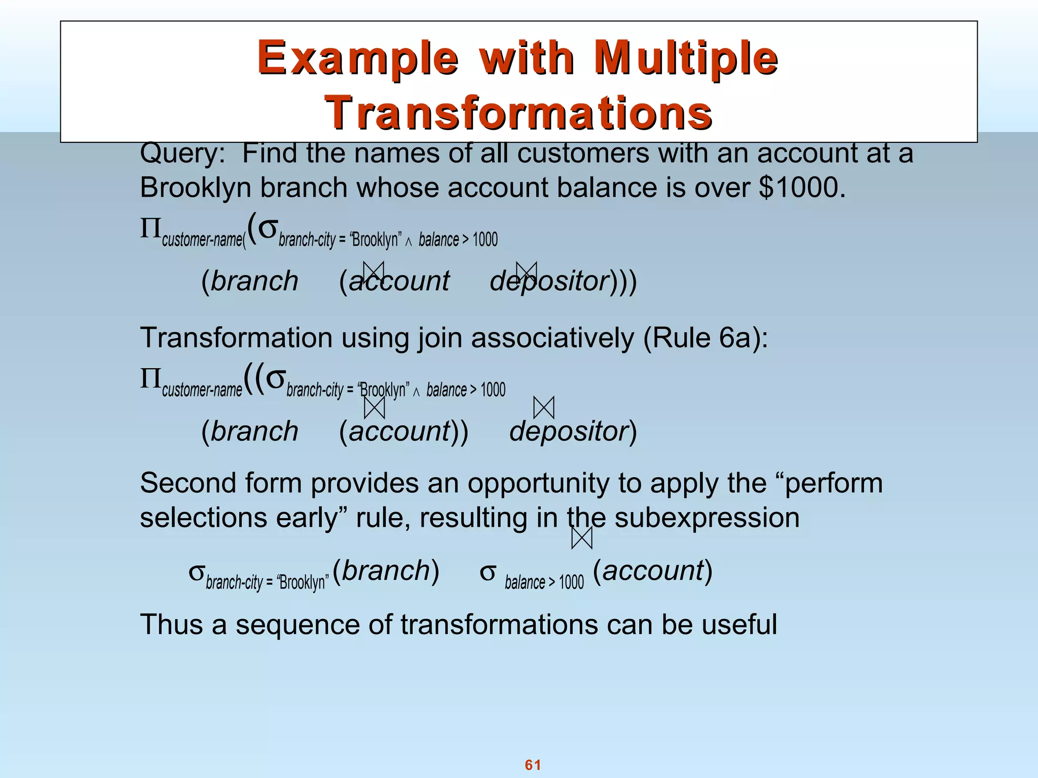 61
Example with MultipleExample with Multiple
TransformationsTransformations
Query: Find the names of all customers with an account at a
Brooklyn branch whose account balance is over $1000.
Πcustomer-name((σbranch-city = “Brooklyn” ∧ balance > 1000
(branch (account depositor)))
Transformation using join associatively (Rule 6a):
Πcustomer-name((σbranch-city = “Brooklyn” ∧ balance > 1000
(branch (account)) depositor)
Second form provides an opportunity to apply the “perform
selections early” rule, resulting in the subexpression
σbranch-city = “Brooklyn”(branch) σ balance > 1000 (account)
Thus a sequence of transformations can be useful
 