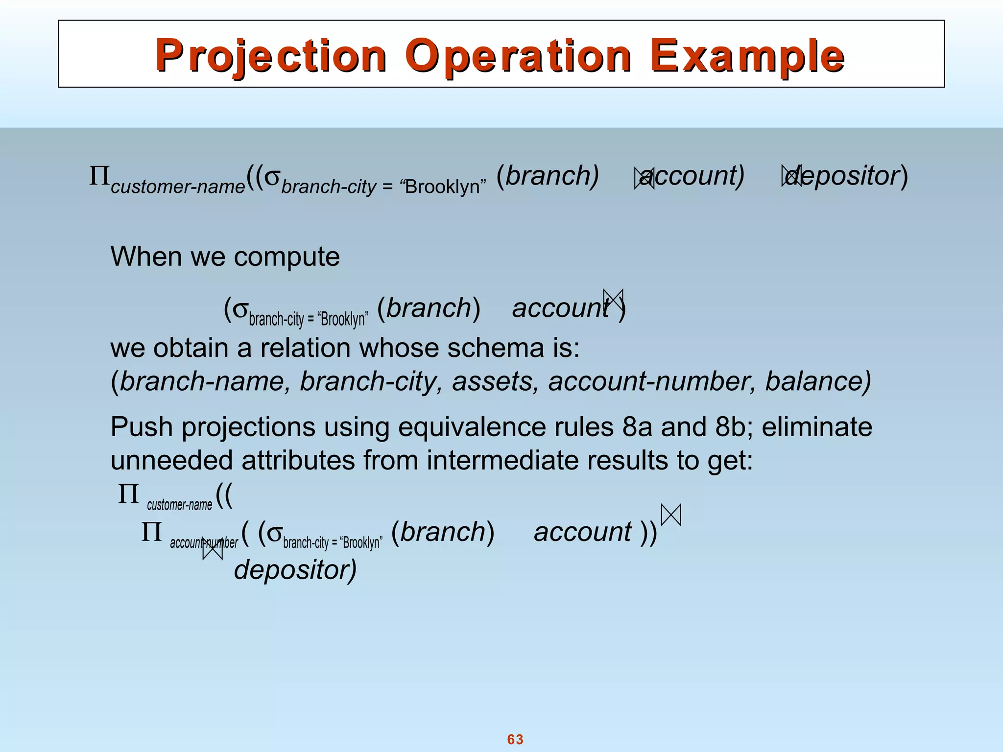 63
Projection Operation ExampleProjection Operation Example
When we compute
(σbranch-city = “Brooklyn” (branch) account )
we obtain a relation whose schema is:
(branch-name, branch-city, assets, account-number, balance)
Push projections using equivalence rules 8a and 8b; eliminate
unneeded attributes from intermediate results to get:
Π customer-name ((
Π account-number ( (σbranch-city = “Brooklyn” (branch) account ))
depositor)
Πcustomer-name((σbranch-city = “Brooklyn” (branch) account) depositor)
 