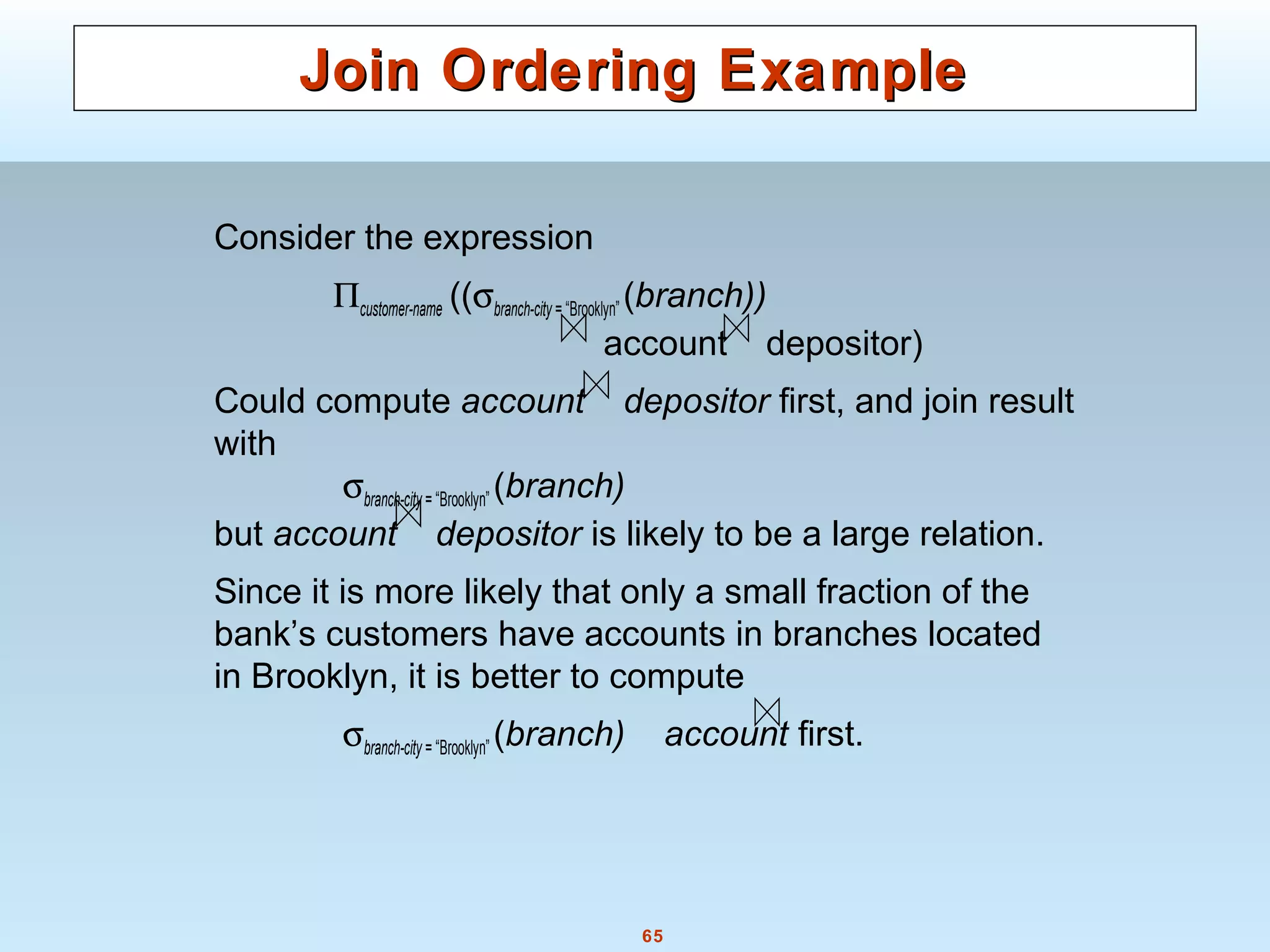 65
Join Ordering ExampleJoin Ordering Example
Consider the expression
Πcustomer-name ((σbranch-city = “Brooklyn” (branch))
account depositor)
Could compute account depositor first, and join result
with
σbranch-city = “Brooklyn” (branch)
but account depositor is likely to be a large relation.
Since it is more likely that only a small fraction of the
bank’s customers have accounts in branches located
in Brooklyn, it is better to compute
σbranch-city = “Brooklyn” (branch) account first.
 
