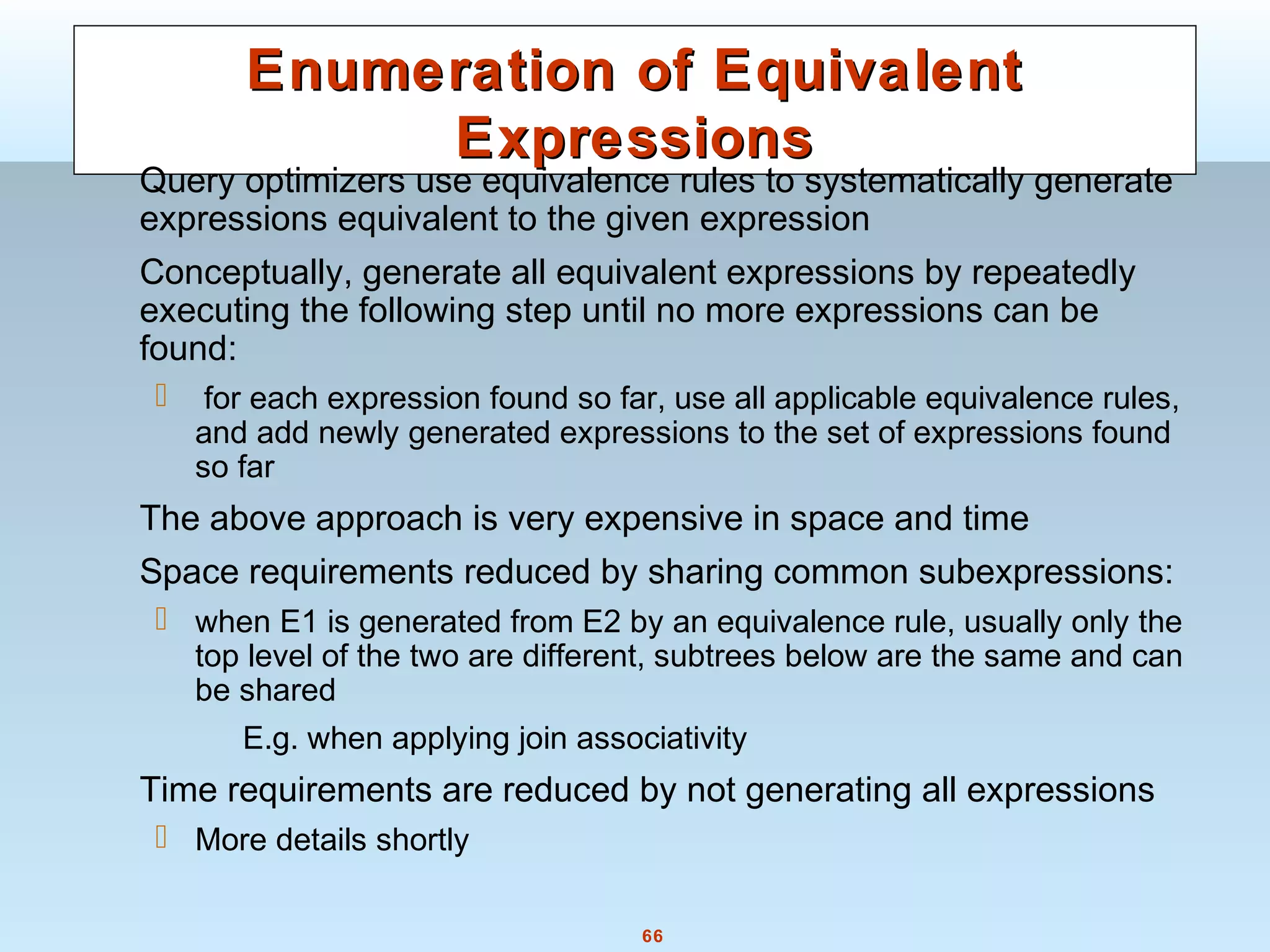 66
Enumeration of EquivalentEnumeration of Equivalent
ExpressionsExpressions
Query optimizers use equivalence rules to systematically generate
expressions equivalent to the given expression
Conceptually, generate all equivalent expressions by repeatedly
executing the following step until no more expressions can be
found:
 for each expression found so far, use all applicable equivalence rules,
and add newly generated expressions to the set of expressions found
so far
The above approach is very expensive in space and time
Space requirements reduced by sharing common subexpressions:
 when E1 is generated from E2 by an equivalence rule, usually only the
top level of the two are different, subtrees below are the same and can
be shared
E.g. when applying join associativity
Time requirements are reduced by not generating all expressions
 More details shortly
 