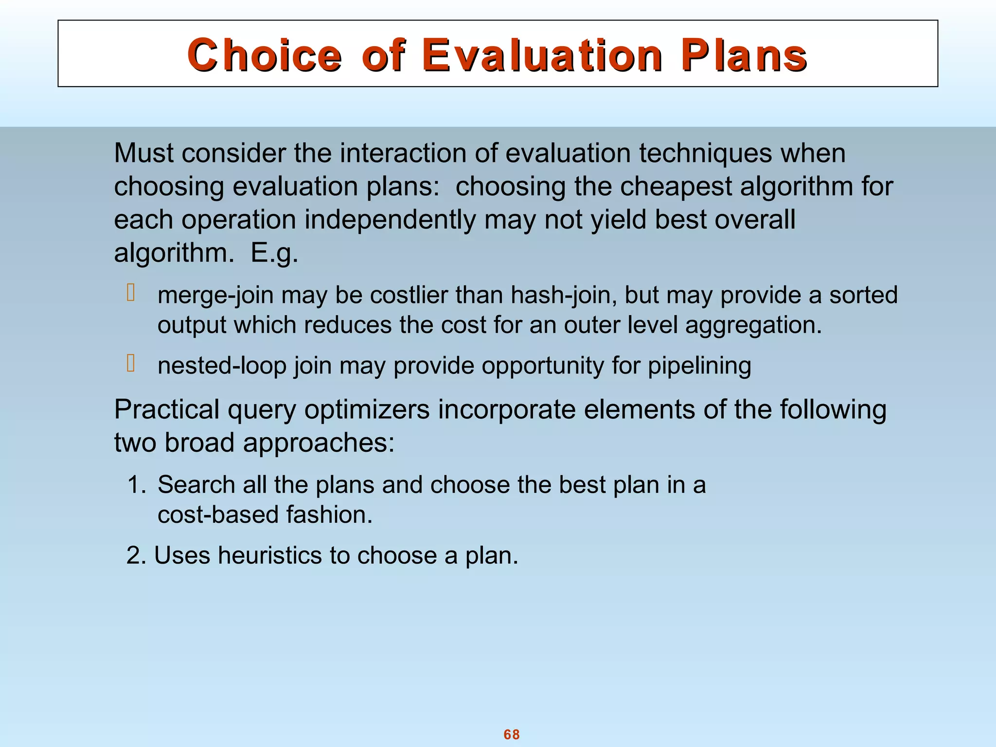 68
Choice of Evaluation PlansChoice of Evaluation Plans
Must consider the interaction of evaluation techniques when
choosing evaluation plans: choosing the cheapest algorithm for
each operation independently may not yield best overall
algorithm. E.g.
 merge-join may be costlier than hash-join, but may provide a sorted
output which reduces the cost for an outer level aggregation.
 nested-loop join may provide opportunity for pipelining
Practical query optimizers incorporate elements of the following
two broad approaches:
1. Search all the plans and choose the best plan in a
cost-based fashion.
2. Uses heuristics to choose a plan.
 