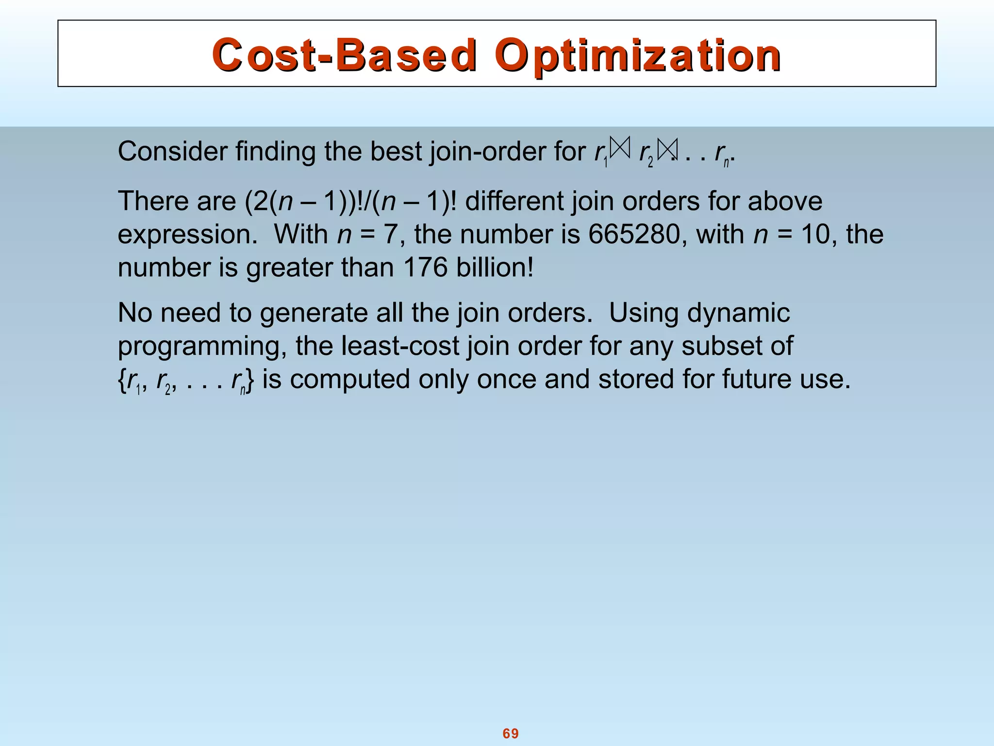 69
Cost-Based OptimizationCost-Based Optimization
Consider finding the best join-order for r1 r2 . . . rn.
There are (2(n – 1))!/(n – 1)! different join orders for above
expression. With n = 7, the number is 665280, with n = 10, the
number is greater than 176 billion!
No need to generate all the join orders. Using dynamic
programming, the least-cost join order for any subset of
{r1, r2, . . . rn} is computed only once and stored for future use.
 