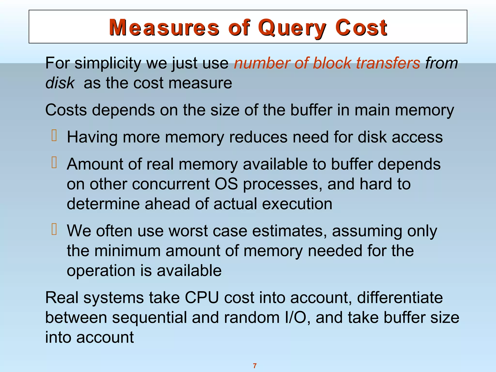 7
Measures of Query CostMeasures of Query Cost
For simplicity we just use number of block transfers from
disk as the cost measure
Costs depends on the size of the buffer in main memory
 Having more memory reduces need for disk access
 Amount of real memory available to buffer depends
on other concurrent OS processes, and hard to
determine ahead of actual execution
 We often use worst case estimates, assuming only
the minimum amount of memory needed for the
operation is available
Real systems take CPU cost into account, differentiate
between sequential and random I/O, and take buffer size
into account
 