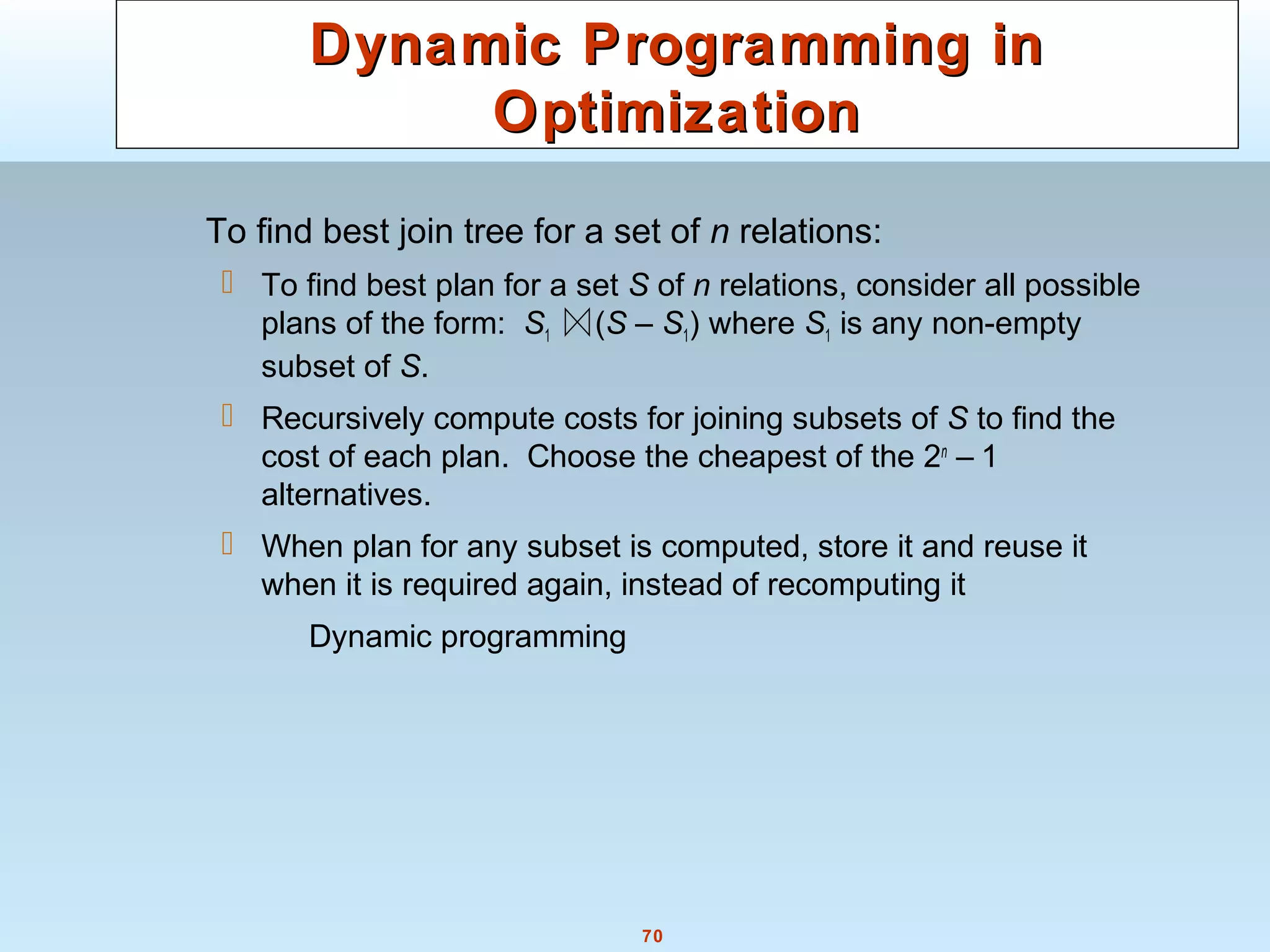 70
Dynamic Programming inDynamic Programming in
OptimizationOptimization
To find best join tree for a set of n relations:
 To find best plan for a set S of n relations, consider all possible
plans of the form: S1 (S – S1) where S1 is any non-empty
subset of S.
 Recursively compute costs for joining subsets of S to find the
cost of each plan. Choose the cheapest of the 2n
– 1
alternatives.
 When plan for any subset is computed, store it and reuse it
when it is required again, instead of recomputing it
Dynamic programming
 