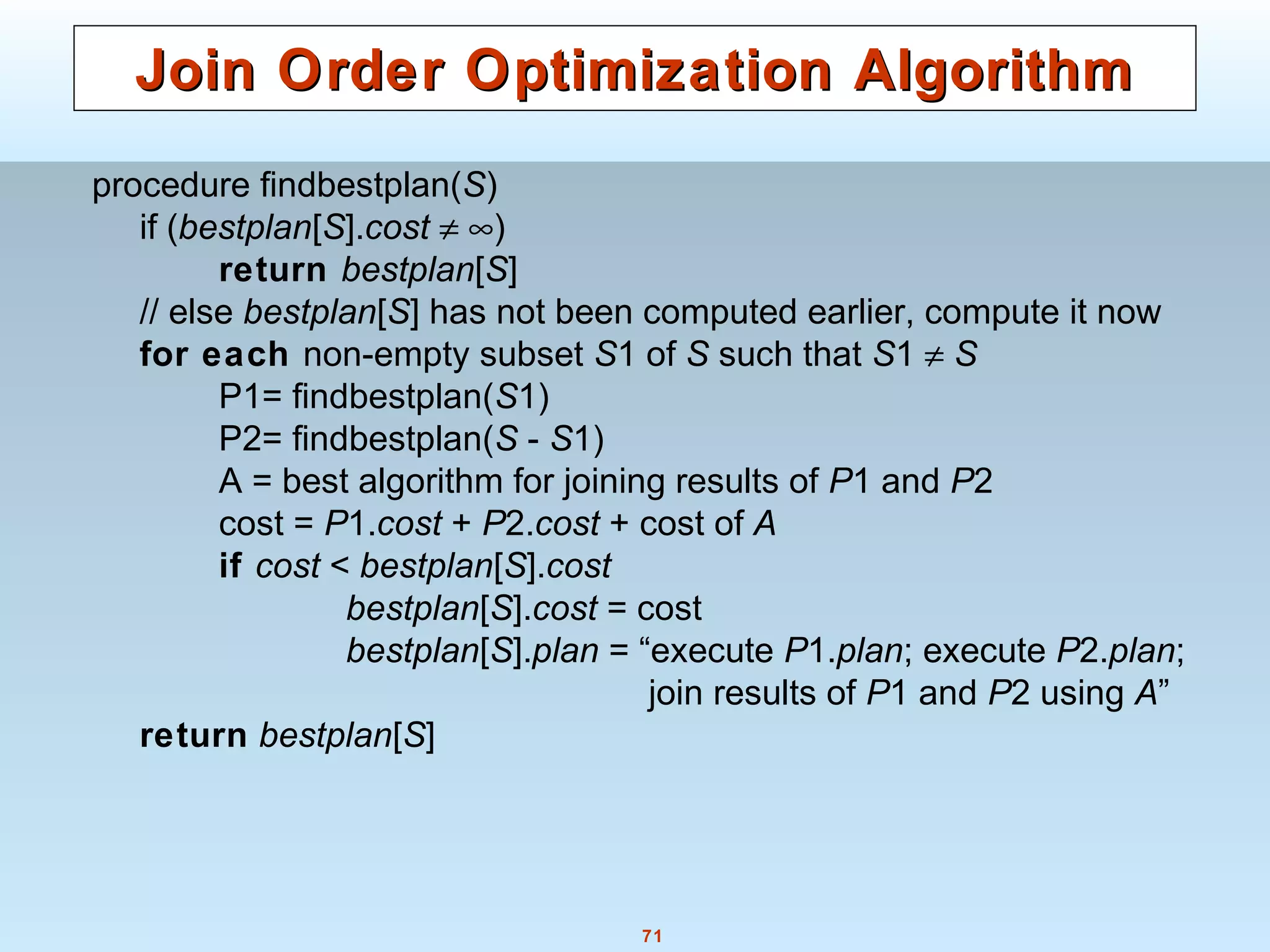 71
Join Order Optimization AlgorithmJoin Order Optimization Algorithm
procedure findbestplan(S)
if (bestplan[S].cost ≠ ∞)
return bestplan[S]
// else bestplan[S] has not been computed earlier, compute it now
for each non-empty subset S1 of S such that S1 ≠ S
P1= findbestplan(S1)
P2= findbestplan(S - S1)
A = best algorithm for joining results of P1 and P2
cost = P1.cost + P2.cost + cost of A
if cost < bestplan[S].cost
bestplan[S].cost = cost
bestplan[S].plan = “execute P1.plan; execute P2.plan;
join results of P1 and P2 using A”
return bestplan[S]
 