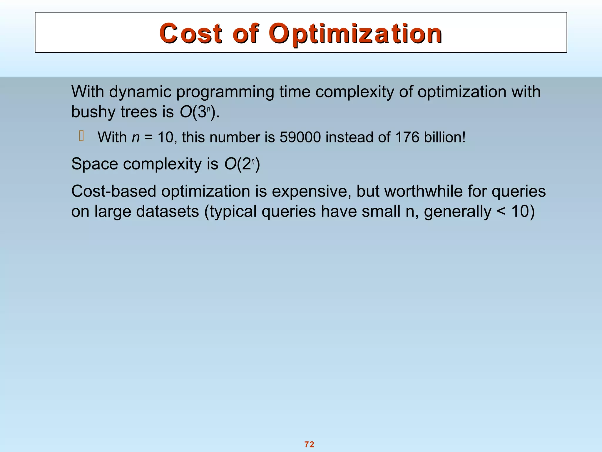 72
Cost of OptimizationCost of Optimization
With dynamic programming time complexity of optimization with
bushy trees is O(3n
).
 With n = 10, this number is 59000 instead of 176 billion!
Space complexity is O(2n
)
Cost-based optimization is expensive, but worthwhile for queries
on large datasets (typical queries have small n, generally < 10)
 