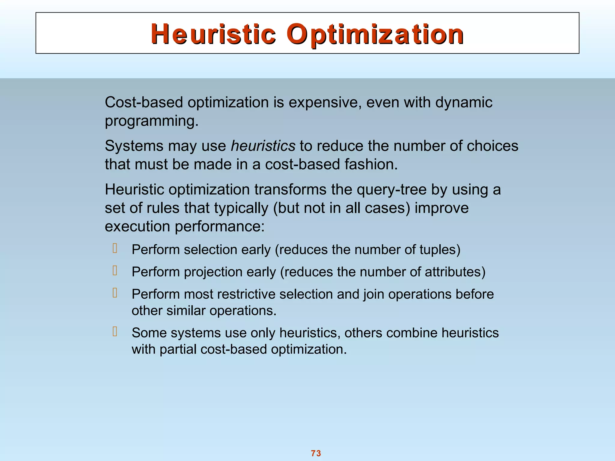 73
Heuristic OptimizationHeuristic Optimization
Cost-based optimization is expensive, even with dynamic
programming.
Systems may use heuristics to reduce the number of choices
that must be made in a cost-based fashion.
Heuristic optimization transforms the query-tree by using a
set of rules that typically (but not in all cases) improve
execution performance:
 Perform selection early (reduces the number of tuples)
 Perform projection early (reduces the number of attributes)
 Perform most restrictive selection and join operations before
other similar operations.
 Some systems use only heuristics, others combine heuristics
with partial cost-based optimization.
 