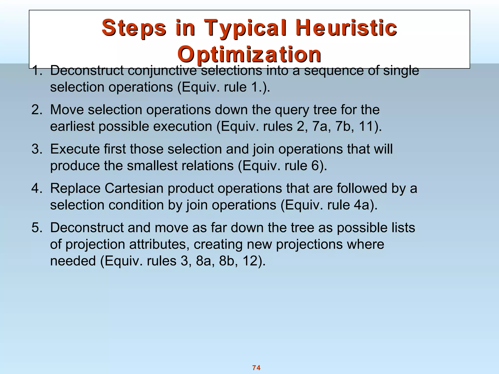74
Steps in Typical HeuristicSteps in Typical Heuristic
OptimizationOptimization
1. Deconstruct conjunctive selections into a sequence of single
selection operations (Equiv. rule 1.).
2. Move selection operations down the query tree for the
earliest possible execution (Equiv. rules 2, 7a, 7b, 11).
3. Execute first those selection and join operations that will
produce the smallest relations (Equiv. rule 6).
4. Replace Cartesian product operations that are followed by a
selection condition by join operations (Equiv. rule 4a).
5. Deconstruct and move as far down the tree as possible lists
of projection attributes, creating new projections where
needed (Equiv. rules 3, 8a, 8b, 12).
 