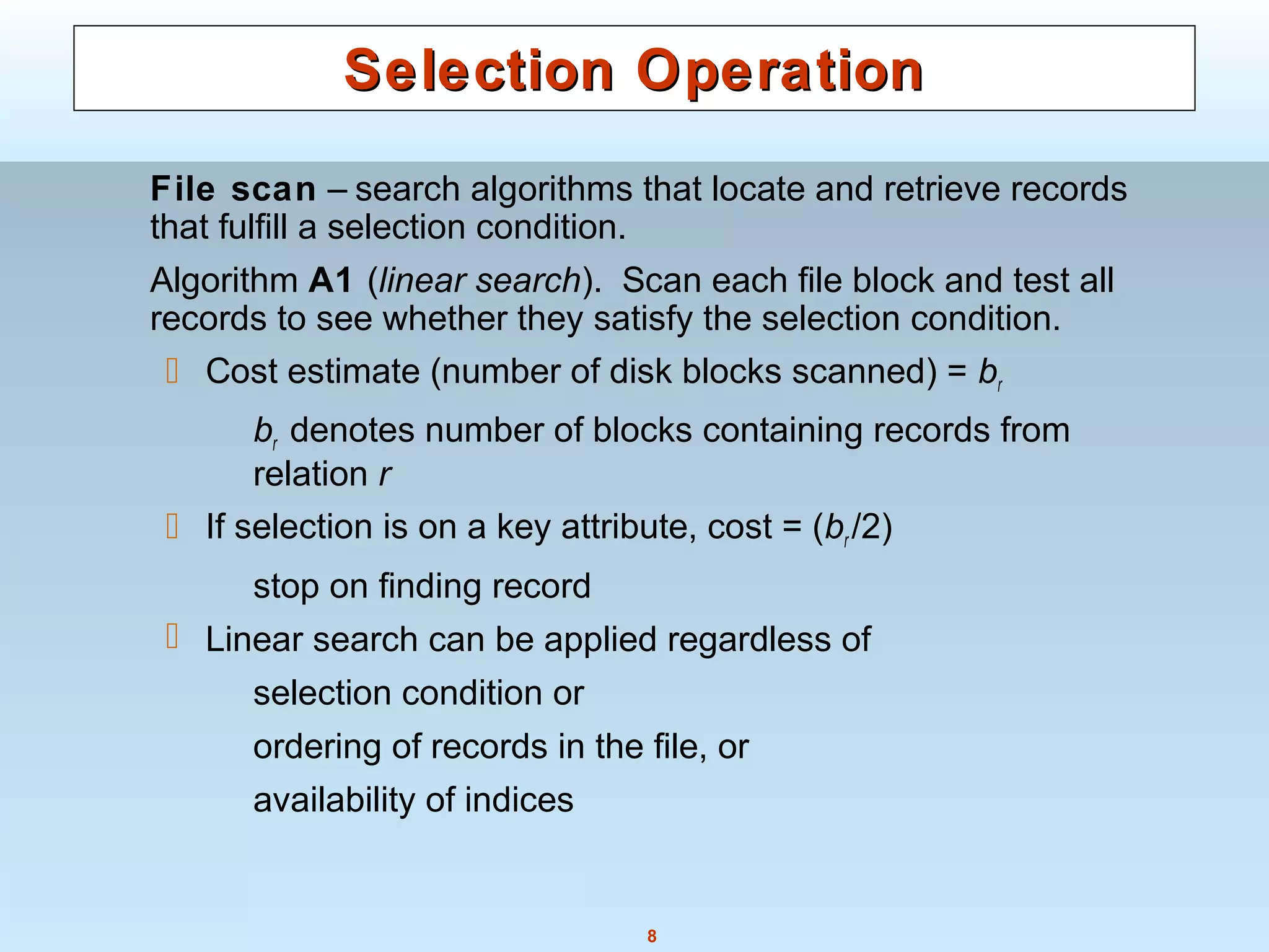 8
Selection OperationSelection Operation
File scan – search algorithms that locate and retrieve records
that fulfill a selection condition.
Algorithm A1 (linear search). Scan each file block and test all
records to see whether they satisfy the selection condition.
 Cost estimate (number of disk blocks scanned) = br
br denotes number of blocks containing records from
relation r
 If selection is on a key attribute, cost = (br /2)
stop on finding record
 Linear search can be applied regardless of
selection condition or
ordering of records in the file, or
availability of indices
 