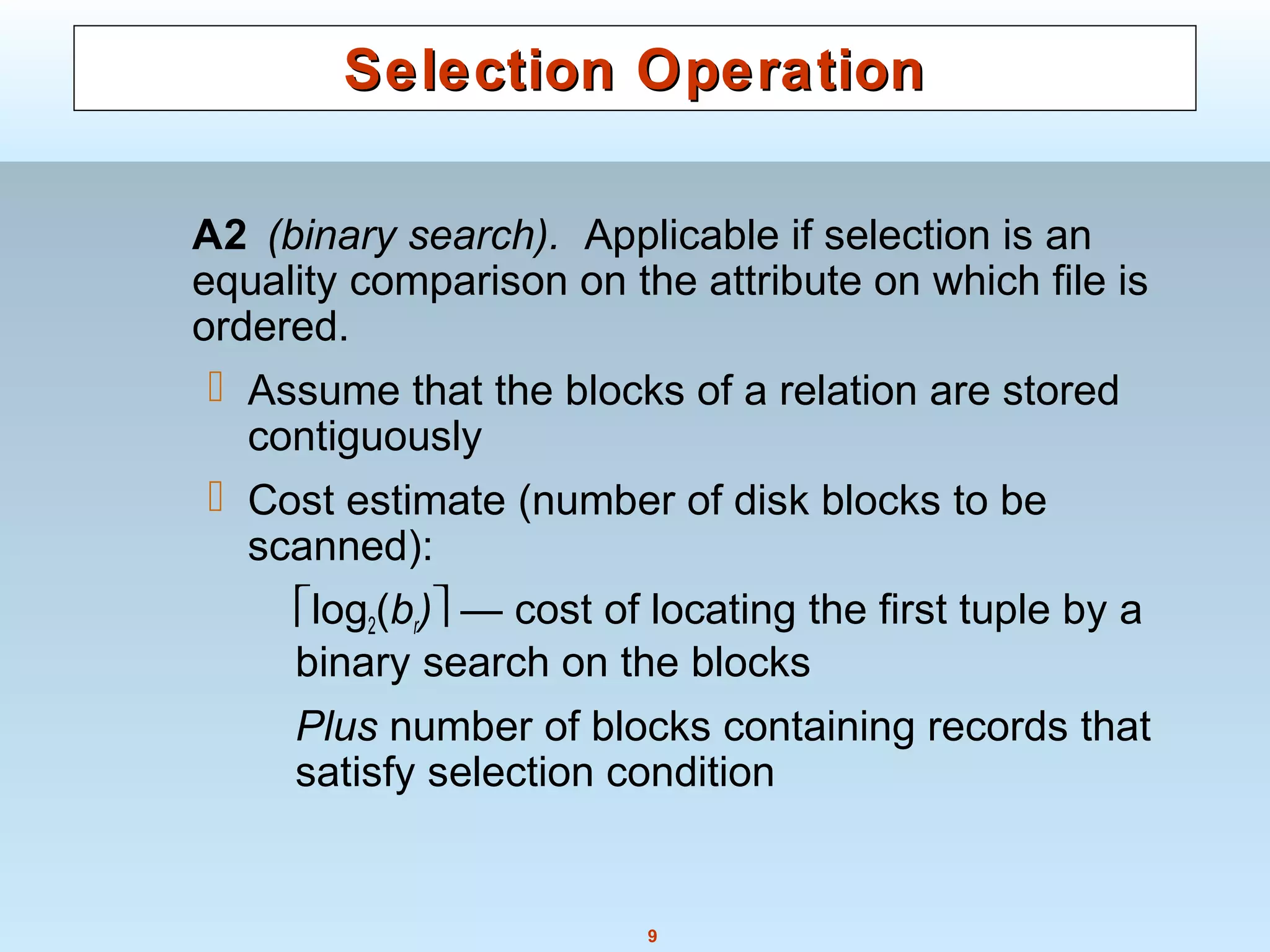 9
Selection OperationSelection Operation
A2 (binary search). Applicable if selection is an
equality comparison on the attribute on which file is
ordered.
 Assume that the blocks of a relation are stored
contiguously
 Cost estimate (number of disk blocks to be
scanned):
log2(br) — cost of locating the first tuple by a
binary search on the blocks
Plus number of blocks containing records that
satisfy selection condition
 
