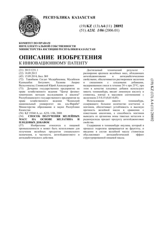 РЕСПУБЛИКА КАЗАХСТАН
(19) KZ (13) A4 (11) 28892
(51) A23L 1/06 (2006.01)
КОМИТЕТ ПО ПРАВАМ
ИНТЕЛЛЕКТУАЛЬНОЙ СОБСТВЕННОСТИ
МИНИСТЕРСТВА ЮСТИЦИИ РЕСПУБЛИКИ КАЗАХСТАН
ОПИСАНИЕ ИЗОБРЕТЕНИЯ
К ИННОВАЦИОННОМУ ПАТЕНТУ
(21) 2013/1231.1
(22) 18.09.2013
(45) 15.09.2014, бюл. №9
(72) Тажибаева Сагдат Медербековна; Мусабеков
Куанышбек Битуович; Халиева Акерке
Вальсонкызы; Синявский Юрий Александрович
(73) Дочернее государственное предприятие на
праве хозяйственного ведения "Центр физико-
химических методов исследования и анализа"
Республиканского государственного предприятия на
праве хозяйственного ведения "Казахский
национальный университет им. аль-Фараби"
Министерства образования и науки Республики
Казахстан
(56) KZ 19360 A, кл. A23L 1/06, 2008
(54) СПОСОБ ПОЛУЧЕНИЯ ЖЕЛЕЙНЫХ
МАСС НА ОСНОВЕ ЖЕЛАТИНА И
ПЛОДОВЫХ ДОБАВОК
(57) Изобретение относится к пищевой
промышленности и может быть использовано для
получения желейных продуктов специального
назначения, в частности, антиэйджингового и
антидиабетического действия.
Достигаемый технический результат -
расширение арсенала желейных масс, обладающих
антиэйджинговыми и антидиабетическими
свойствами, обеспечивается растворением желатина
и смешением с плодовыми добавками,
выдерживанием смеси в течение 24 ч при 25°С, при
этом в качестве плодовых добавок используют
мякоть топинамбура, вводят лимонную кислоту и
стевиозид, взятые в массовом соотношении с
желатином 2:5:0,15:(0,01-0,05).
Использование мякоти топинамбура,
содержащего большое количество клетчатки и
пектинов, обеспечивает устойчивость и высокую
прочность желейной массы в сравнении с
известными аналогами, а способность пектинов
выводить из организма ионы тяжелых металлов и
радионуклиды придает продукту антиэйджинговые
свойства.
Содержание в топинамбуре инулина, который в
процессе гидролиза превращается во фруктозу, и
введение в состав желейной массы стевиозида
обуславливает антидиабетический эффект
структурированной пищевой массы.
(19)KZ(13)A4(11)28892
 