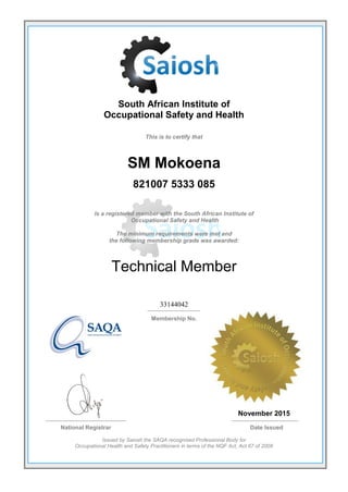 South African Institute of
Occupational Safety and Health
This is to certify that
SM Mokoena
821007 5333 085
Is a registered member with the South African Institute of
Occupational Safety and Health
The minimum requirements were met and
the following membership grade was awarded:
Technical Member
33144042
Membership No.
November 2015
National Registrar Date Issued
Issued by Saiosh the SAQA recognised Professional Body for
Occupational Health and Safety Practitioners in terms of the NQF Act, Act 67 of 2008
 