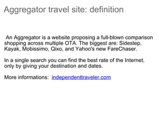 Aggregator travel site: definition    An Aggregator is a website proposing a full-blown comparison shopping across multiple OTA. The biggest are: Sidestep, Kayak, Mobissimo, Qixo, and Yahoo's new FareChaser.  In a single search you can find the best rate of the Internet, only by giving your destination and dates.  More informations:   independenttraveler.com   