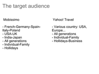 The target audience     Mobissimo  - French-Germany-Spain-Italy-Poland - USA-UK  - India-Japan - All generations - Individual-Family - Hollidays     Yahoo! Travel  - Various country: USA, Europe...  - All generations - Individual-Family - Hollidays-Business   