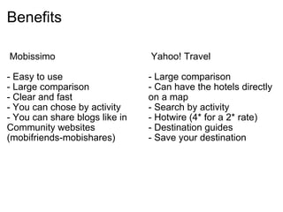 Benefits    Mobissimo  - Easy to use - Large comparison - Clear and fast  - You can chose by activity  - You can share blogs like in Community websites (mobifriends-mobishares)    Yahoo! Travel  - Large comparison  - Can have the hotels directly on a map  - Search by activity  - Hotwire (4* for a 2* rate)  - Destination guides  - Save your destination  