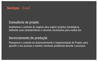 Serviços - Quais?



 Consultoria de projeto
 Analisamos o contexto do negócio para sugerir projetos estratégicos,
 deﬁnindo suas caracterísiticas e recursos necessários para realizá-los.


 Gerenciamento de produção
 Planejamos o controle do desenvolvimento e implementação do Projeto, para
 garantir o seu sucesso e resolver eventuais problemas durante o processo.
 