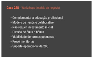 Case 288 - Workshops (modelo de negócio)

  • Complementar a educação proﬁssional
  • Modelo de negócio colaborativo

  • Não requer investimento inicial

  • Divisão de ônus e bônus

  • Viabilidade de turmas pequenas

  • Prevê monitorias

  • Suporte operacional da 288
 