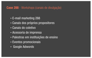 Case 288 - Workshops (canais de divulgação)


  • E-mail marketing 288
  • Canais dos próprios propositores

  • Canais do coletivo

  • Acessoria de imprensa

  • Palestras em instituições de ensino

  • Eventos promocionais

  • Google Adwords
 
