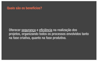 Quais são os benefícios?




 Oferecer segurança e eﬁciência na realização dos
 projetos, organizando todos os processos envolvidos tanto
 na fase criativa, quanto na fase produtiva.
 