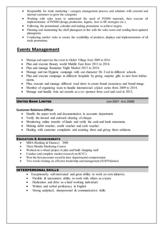  Responsible for trade marketing / category management process and solutions with external and
internal customers to grow the categories
 Working with sales team to understand the need of POSM materials, then execute all
implementation of POSM (design, production, logistic, how to fill strategies etc.).
 Following the promotional calendar and making promotions to achieve targets.
 Planning and maintaining the shelf planogram in line with the sales team and sending them updated
planograms.
 Conducting market visits to ensure the availability of products, displays and implementations of all
trade promotions.
Events Management
 Manage and supervise the event in Global Village from 2009 to 2014.
 Plan and execute Beauty world Middle East from 2011 to 2014.
 Plan and manage Ramadan Night Market 2013 to 2014.
 Manage and run Hygiene campaign with our character Dr. Cool in different schools.
 Plan and execute campaign in different hospitals by giving surprise gifts to new born babies
moms.
 Plan, execute and manage different road show to create brand awareness and brand image.
 Member of organizing team to handle international cricket series from 2009 to 2014.
 Manage and handle Asia net awards as a co- sponsor from cool and cool in 2012.
UNITED BANK LIMITED (JAN 2007 - AUG 2008)
Customer Relations Officer
 Handle the paper work and documentation in accounts department.
 Verify the inward and outward clearing of cheque.
 Monitoring online transfer of funds and verify the cash and bank statements.
 Making debit voucher, credit voucher and cash voucher.
 Dealing with customer complaints and assisting them and giving them solutions.
EDUCATION & ACHIEVEMENTS
 MBA (Banking & Finance) 2008
 Three Months Marketing Course
 Worked on a virtual project to plan and build shopping mall
 Conduct and complete market research on (KYC)
 Won the best presenter award in inter departmental competetation
 Two weeks training on effective leadership and management (IUB Pakistan)
INTERPERSONAL SKILLS
 Exceptionally self-motivated and great ability to work on own initiative.
 Flexible & uncommon ability to work with others as a team.
 Dedication and drive as a hard working individual.
 Written and verbal proficiency in English
 Strong analytical, interpersonal & communication skills.
 