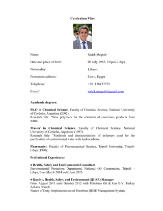 Curriculum Vitae
Name: Sadek Megrab
Date and place of birth: 06 July 1965, Tripoli-Libya
Nationality: Libyan.
Permanent address: Cairo, Egypt.
Telephone: +201156157775
E-mail: sadek.megrab@gmail.com
Academic degrees:
Ph.D in Chemical Science. Faculty of Chemical Science, National University
of Cordoba, Argentine (2002).
Research title: "New polymers for the retention of cancerous products from
water.
Master in Chemical Science. Faculty of Chemical Science, National
University of Cordoba, Argentine (1997).
Research title: "Synthesis and characterization of polymers used for the
purification of contaminated water with hydrocarbons.
Pharmacist. Faculty of Pharmaceutical Science, Tripoli University, Tripoli-
Libya (1990).
Professional Experience:-
♦ Health, Safety and Environmental Consultant
Environmental Protection Department, National Oil Cooperation, Tripoli –
Libya, from March 2014 until June 2015.
♦ Quality, Health, Safety and Environment (QHSE) Manager
From August 2011 until October 2012 with Petrobras Oil & Gas B.V. Turkey
Ankara Branch.
Nature of Duty: Implementation of Petrobras QHSE Management System.
 