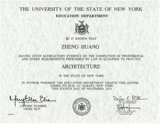 THE UNIVERSITY OF THE STATE OF NEW YORK
EDUCATION DEPARTMENT
BE IT KNOWN THAT
ZHENG HUANG
HAVING GIVEN SATISFACTORY EVIDENCE OF THE COMPLETION OF PROFESSIONAL
AND OTHER REQUIREMENTS PRESCRIBED BY LAW IS QUALIFIED TO PRACTICE
ARCHITECTURE
IN THE STATE OF NEW YORK
IN WITNESS WHEREOF THE EDUCATION DEPARTMENT GRANTS THIS LICENSE
UNDER ITS SEAL AT ALBANY, NEW YORK
THIS FOURTH DAY OF NOVEMBER, 2015.
 