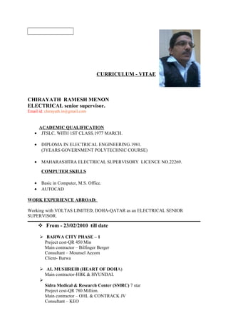 CURRICULUM - VITAE
CHIRAYATH RAMESH MENON
ELECTRICAL senior supervisor.
Email id: chirayath.in@gmail.com
ACADEMIC QUALIFICATION
• JTSLC. WITH 1ST CLASS.1977 MARCH.
• DIPLOMA IN ELECTRICAL ENGINEERING.1981.
(3YEARS GOVERNMENT POLYTECHNIC COURSE)
• MAHARASHTRA ELECTRICAL SUPERVISORY LICENCE NO.22269.
COMPUTER SKILLS
• Basic in Computer, M.S. Office.
• AUTOCAD
WORK EXPERIENCE ABROAD:
Working with VOLTAS LIMITED, DOHA-QATAR as an ELECTRICAL SENIOR
SUPERVISOR.
 From - 23/02/2010 till date
 BARWA CITY PHASE – 1
Project cost-QR 450 Min
Main contractor – Bilfinger Berger
Consultant – Mounsel Aecom
Client- Barwa
 AL MUSHREIB (HEART OF DOHA)
Main contractor-HBK & HYUNDAI.

Sidra Medical & Research Center (SMRC) 7 star
Project cost-QR 780 Million.
Main contractor – OHL & CONTRACK JV
Consultant – KEO
 