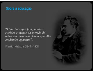 Sobre a educação




“Uma boca que fala, muitos
ouvidos e menos da metade de
mãos que escrevem. Eis o aparelho
acadêmico aparente”.
Friedrich Nietzsche (1844 - 1900)
 