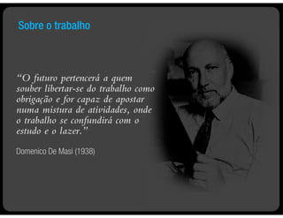 Sobre o trabalho



“O futuro pertencerá a quem
souber libertar-se do trabalho como
obrigação e for capaz de apostar
numa mistura de atividades, onde
o trabalho se confundirá com o
estudo e o lazer.”
Domenico De Masi (1938)
 