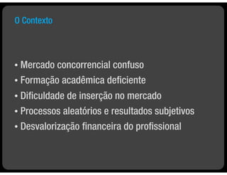 O Contexto



• Mercado concorrencial confuso
• Formação acadêmica deﬁciente

• Diﬁculdade de inserção no mercado
• Processos aleatórios e resultados subjetivos

•   Desvalorização ﬁnanceira do proﬁssional
 