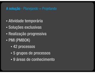 A solução - Planejando = Projetando


• Atividade temporária
• Soluções exclusivas

• Realização progressiva
• PMI (PMBOK)

    •   42 processos
    • 5 grupos de processos
    • 9 áreas de conhecimento
 