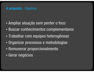 A proposta - Objetivos


• Ampliar atuação sem perder o foco
• Buscar conhecimentos complementares

•   Trabalhar com equipes heterogêneas
• Organizar processos e metodologias
• Remunerar proporcionalmente

•   Gerar negócios
 
