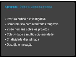 A proposta - Deﬁnir os valores da empresa



• Postura crítica e investigativa
• Compromisso com resultados tangíveis

• Visão humana sobre os projetos
• Coletividade e multidisciplinaridade

• Criatividade disciplinada

•   Ousadia e inovação
 