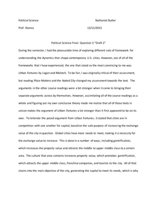 Political Science Nathaniel Butler
Prof. Alonso 12/11/2015
Political Science Final- Question 3 “Draft 2”
During the semester, I had the pleasurable time of exploring different sets of framework for
understanding the dynamics that shape contemporary U.S. cities. However, out of all of the
frameworks that I have experienced, the one that stood as the most convincing to me was
Urban Fortunes by Logan and Molotch. To be fair, I was originally critical of their assessment,
but reading Place Matters and the Naked City changed my assessment towards the text. The
arguments in the other course readings were a bit stronger when it came to bringing their
separate arguments across by themselves. However, assimilating all of the course readings as a
whole and figuring out my own conclusive theory made me realize that all of those texts in
unison makes the argument of Urban Fortunes a lot stronger than it first appeared to be on its
own. To reiterate the posed argument from Urban Fortunes, it stated that cities are in
competition with one another for capital, based on the sole purpose of increasing the exchange
value of the city in question. Global cities have more needs to meet, making it a necessity for
the exchange value to increase. This is done in a number of ways, including gentrification,
which increases the property value and attracts the middle to upper middle class to a certain
area. The culture that area contains increases property value, which promotes gentrification,
which attracts the upper middle class, franchise companies, and tourists to the city. All of that
chains into the main objective of the city, generating the capital to meet its needs, which is why
 